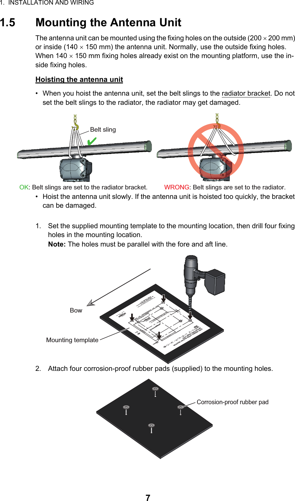 1.  INSTALLATION AND WIRING71.5 Mounting the Antenna UnitThe antenna unit can be mounted using the fixing holes on the outside (200  200 mm) or inside (140  150 mm) the antenna unit. Normally, use the outside fixing holes. When 140  150 mm fixing holes already exist on the mounting platform, use the in-side fixing holes.Hoisting the antenna unit•  When you hoist the antenna unit, set the belt slings to the radiator bracket. Do not set the belt slings to the radiator, the radiator may get damaged.•  Hoist the antenna unit slowly. If the antenna unit is hoisted too quickly, the bracket can be damaged.1. Set the supplied mounting template to the mounting location, then drill four fixing holes in the mounting location.Note: The holes must be parallel with the fore and aft line.2. Attach four corrosion-proof rubber pads (supplied) to the mounting holes.WRONG: Belt slings are set to the radiator. OK: Belt slings are set to the radiator bracket. Belt slingCABLE ENTRANCE AT SCANNER FOR DRS4A/6A/12A/25A䝇䜻䝱䝘ഃ䜿䞊䝤䝹ᑟධཱྀ䠄㻰㻾㻿㻠㻭㻛㻢㻭㻛㻝㻞㻭㻛㻞㻡㻭䛾䜏䠅PP&apos;&apos;)PP&apos;&apos;)sPP&apos;&apos;)PP&apos;&apos;)sPP&apos;&apos;)CENTER OF ANTENNA ROTATION䜰䞁䝔䝘ᅇ㌿୰ᚰPP&apos;&apos;)ྲྀ௜✰4-䃥15 FIXING HOLESྲྀ௜✰䚷㻔᥮⿦⏝㻕4-䃥15 (#: 4 places) FIXING HOLES( FOR RETROFITTING)Note:  This template may have expanded or shrunk slightly.            Please confirm dimensions before use.ὀព㻦㻌㻌ᮏᆺ⣬䛿ಖᏑ≧ែ䛻䜘䜚ⱝᖸఙ⦰䛩䜛ሙྜ䛜䛒䜚䜎䛩䚹㻌㻌㻌㻌㻌㻌㻌㻌㻌౑⏝䛾㝿䛻䛿ᑍἲ䜢☜ㄆ䛧䛶䛟䛰䛥䛔䚹㻌BOW⯪㤳᪉ྥJune 2015         Printed in JapanC32-00703-A1DRSシリーズ レーダーセンサー（オープン型）ᆺ⣬DRS SERIES OPEN RADAR SENSORMOUNTING TEMPLATE䢲䢲䢲䢳䢸䢹䢶䢷䢻䢳䢲BowBowMounting templateCorrosion-proof rubber pad