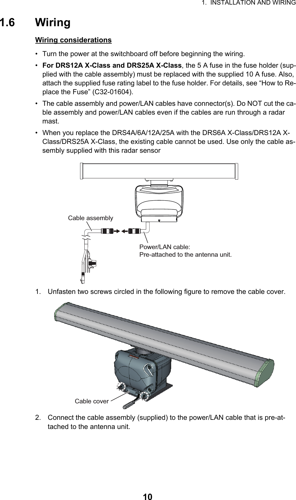 1.  INSTALLATION AND WIRING101.6 WiringWiring considerations•  Turn the power at the switchboard off before beginning the wiring.•  For DRS12A X-Class and DRS25A X-Class, the 5 A fuse in the fuse holder (sup-plied with the cable assembly) must be replaced with the supplied 10 A fuse. Also, attach the supplied fuse rating label to the fuse holder. For details, see “How to Re-place the Fuse” (C32-01604).•  The cable assembly and power/LAN cables have connector(s). Do NOT cut the ca-ble assembly and power/LAN cables even if the cables are run through a radar mast.•  When you replace the DRS4A/6A/12A/25A with the DRS6A X-Class/DRS12A X-Class/DRS25A X-Class, the existing cable cannot be used. Use only the cable as-sembly supplied with this radar sensor1. Unfasten two screws circled in the following figure to remove the cable cover.2. Connect the cable assembly (supplied) to the power/LAN cable that is pre-at-tached to the antenna unit.Power/LAN cable:Pre-attached to the antenna unit.Cable assemblyCable coverCable cover