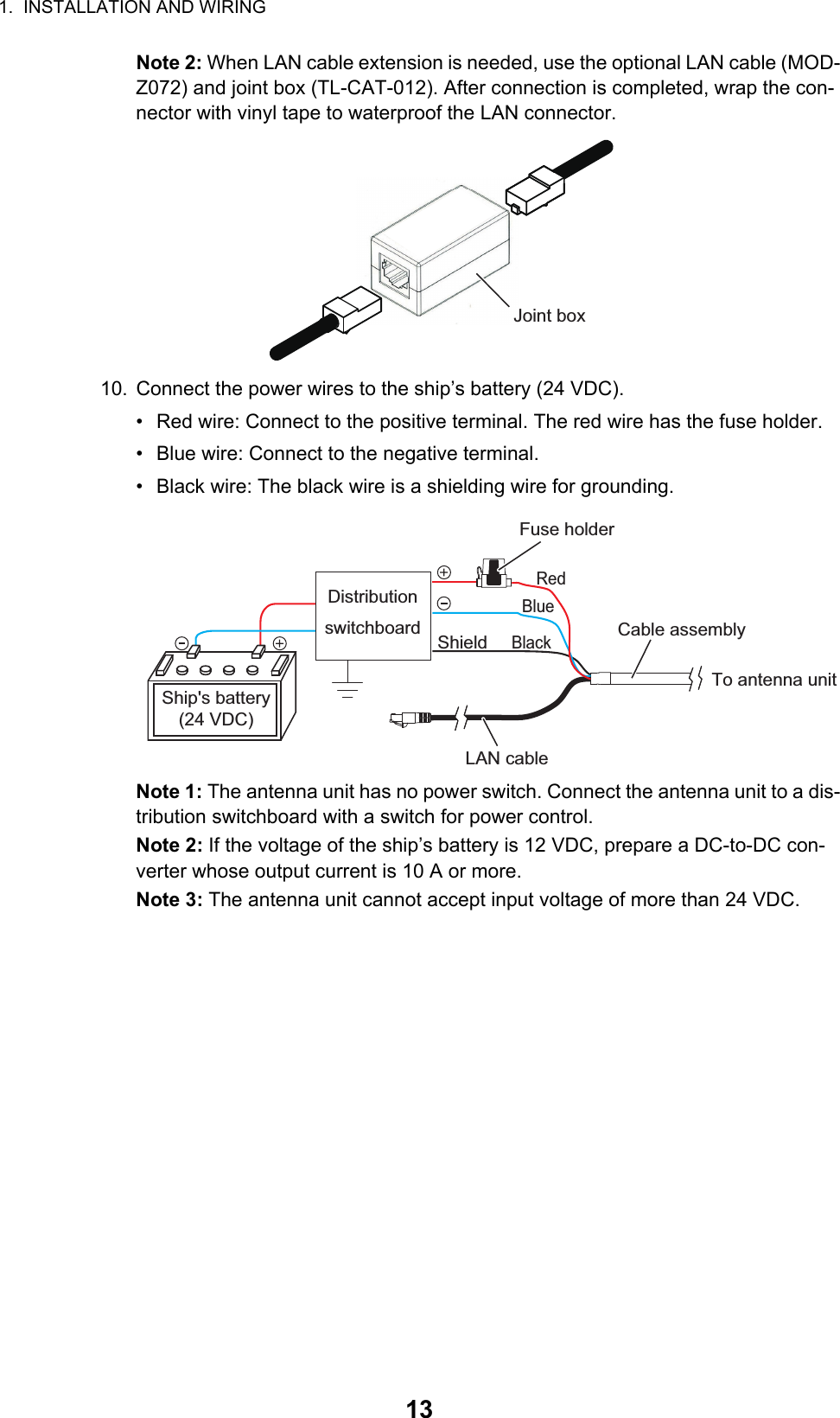 1.  INSTALLATION AND WIRING13Note 2: When LAN cable extension is needed, use the optional LAN cable (MOD-Z072) and joint box (TL-CAT-012). After connection is completed, wrap the con-nector with vinyl tape to waterproof the LAN connector.10. Connect the power wires to the ship’s battery (24 VDC).•  Red wire: Connect to the positive terminal. The red wire has the fuse holder.•  Blue wire: Connect to the negative terminal.•  Black wire: The black wire is a shielding wire for grounding.Note 1: The antenna unit has no power switch. Connect the antenna unit to a dis-tribution switchboard with a switch for power control.Note 2: If the voltage of the ship’s battery is 12 VDC, prepare a DC-to-DC con-verter whose output current is 10 A or more.Note 3: The antenna unit cannot accept input voltage of more than 24 VDC.Joint boxLAN cableTo antenna unitCable assemblyShieldDistribution switchboardShip&apos;s battery(24 VDC)Fuse holderRedBlueBlack