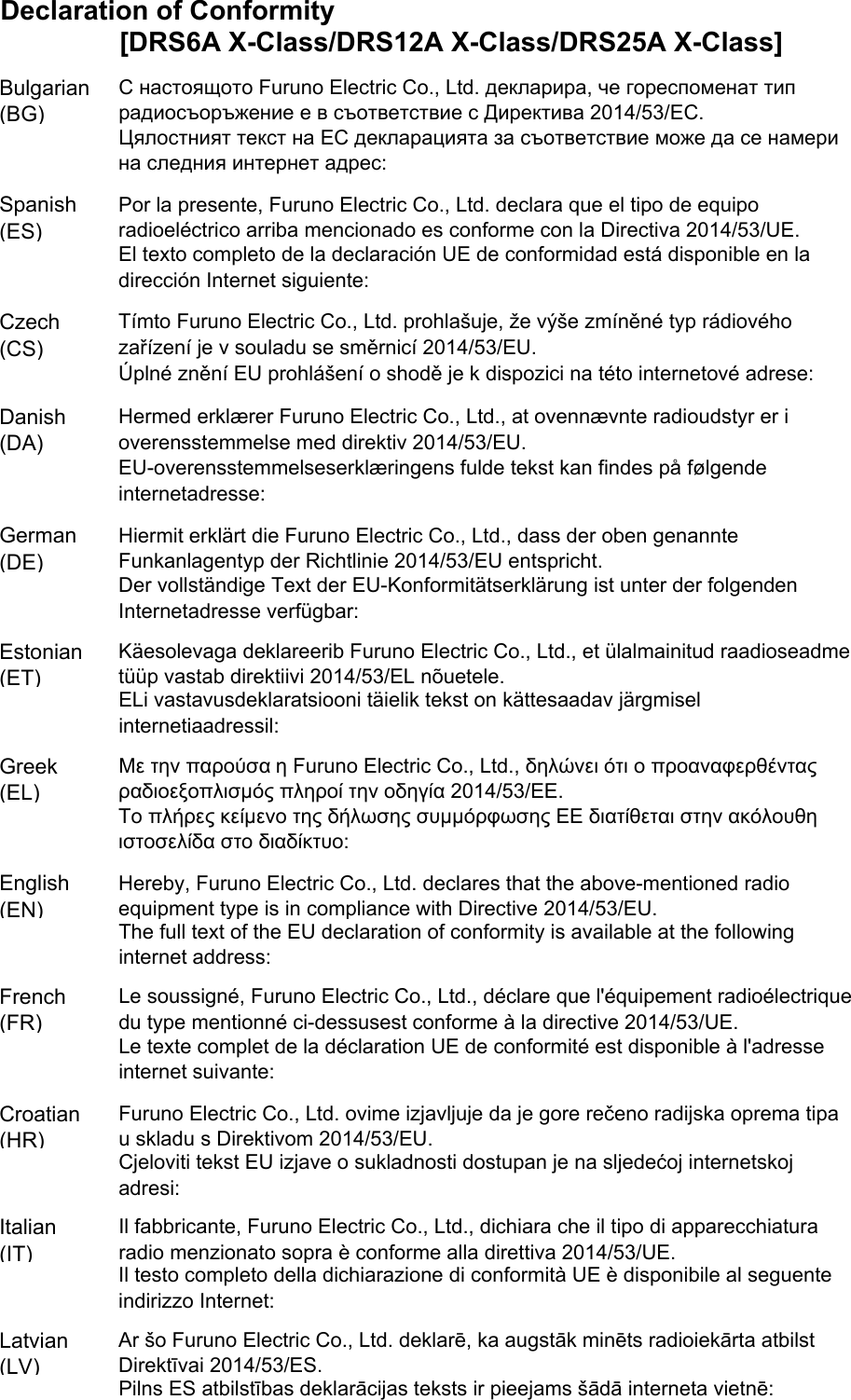 Declaration of Conformity[DRS6A X-Class/DRS12A X-Class/DRS25A X-Class]Bulgarian(BG)Spanish(ES)Czech(CS)Danish(DA)German(DE)Estonian(ET)Greek(EL)English(EN)French(FR)Croatian(HR)Italian(IT)Latvian(LV)ELi vastavusdeklaratsiooni täielik tekst on kättesaadav järgmiselinternetiaadressil:С настоящото Furuno Electric Co., Ltd. декларира, че гореспоменат типрадиосъоръжение е в съответствие с Директива 2014/53/ЕС.Цялостният текст на ЕС декларацията за съответствие може да се намерина следния интернет адрес:Por la presente, Furuno Electric Co., Ltd. declara que el tipo de equiporadioeléctrico arriba mencionado es conforme con la Directiva 2014/53/UE.El texto completo de la declaración UE de conformidad está disponible en ladirección Internet siguiente:Tímto Furuno Electric Co., Ltd. prohlašuje, že výše zmíněné typ rádiovéhozařízení je v souladu se směrnicí 2014/53/EU.Úplné znění EU prohlášení o shodě je k dispozici na této internetové adrese:Hermed erklærer Furuno Electric Co., Ltd., at ovennævnte radioudstyr er ioverensstemmelse med direktiv 2014/53/EU.EU-overensstemmelseserklæringens fulde tekst kan findes på følgendeinternetadresse:Hiermit erklärt die Furuno Electric Co., Ltd., dass der oben genannteFunkanlagentyp der Richtlinie 2014/53/EU entspricht.Der vollständige Text der EU-Konformitätserklärung ist unter der folgendenInternetadresse verfügbar:Käesolevaga deklareerib Furuno Electric Co., Ltd., et ülalmainitud raadioseadmetüüp vastab direktiivi 2014/53/EL nõuetele.Pilns ES atbilstības deklarācijas teksts ir pieejams šādā interneta vietnē:Με την παρούσα η Furuno Electric Co., Ltd., δηλώνει ότι ο προαναφερθένταςραδιοεξοπλισμός πληροί την οδηγία 2014/53/ΕΕ.Το πλήρες κείμενο της δήλωσης συμμόρφωσης ΕΕ διατίθεται στην ακόλουθηιστοσελίδα στο διαδίκτυο:Hereby, Furuno Electric Co., Ltd. declares that the above-mentioned radioequipment type is in compliance with Directive 2014/53/EU.The full text of the EU declaration of conformity is available at the followinginternet address:Le soussigné, Furuno Electric Co., Ltd., déclare que l&apos;équipement radioélectriquedu type mentionné ci-dessusest conforme à la directive 2014/53/UE.Le texte complet de la déclaration UE de conformité est disponible à l&apos;adresseinternet suivante:Furuno Electric Co., Ltd. ovime izjavljuje da je gore rečeno radijska oprema tipau skladu s Direktivom 2014/53/EU.Cjeloviti tekst EU izjave o sukladnosti dostupan je na sljedećoj internetskojadresi:Il fabbricante, Furuno Electric Co., Ltd., dichiara che il tipo di apparecchiaturaradio menzionato sopra è conforme alla direttiva 2014/53/UE.Il testo completo della dichiarazione di conformità UE è disponibile al seguenteindirizzo Internet:Ar šo Furuno Electric Co., Ltd. deklarē, ka augstāk minēts radioiekārta atbilstDirektīvai 2014/53/ES.
