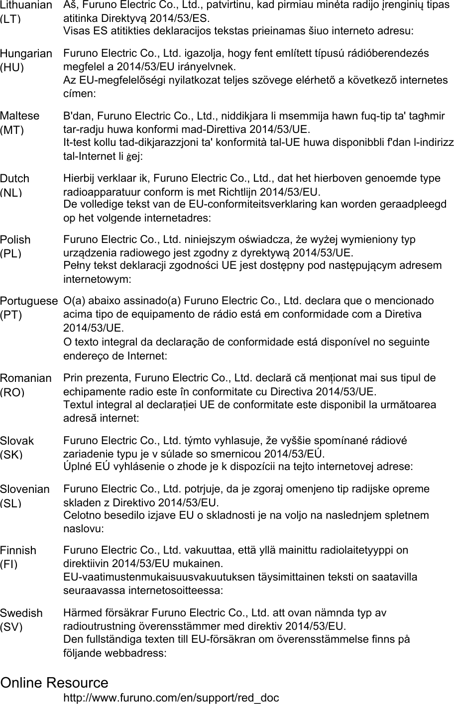 Lithuanian(LT)Hungarian(HU)Maltese(MT)Dutch(NL)Polish(PL)Portuguese(PT)Romanian(RO)Slovak(SK)Slovenian(SL)Finnish(FI)Swedish(SV)Online Resourcehttp://www.furuno.com/en/support/red_docO texto integral da declaração de conformidade está disponível no seguinteendereço de Internet:Aš, Furuno Electric Co., Ltd., patvirtinu, kad pirmiau minėta radijo įrenginių tipasatitinka Direktyvą 2014/53/ES.Visas ES atitikties deklaracijos tekstas prieinamas šiuo interneto adresu:Furuno Electric Co., Ltd. igazolja, hogy fent említett típusú rádióberendezésmegfelel a 2014/53/EU irányelvnek.Az EU-megfelelőségi nyilatkozat teljes szövege elérhető a következő internetescímen:B&apos;dan, Furuno Electric Co., Ltd., niddikjara li msemmija hawn fuq-tip ta&apos; tagħmirtar-radju huwa konformi mad-Direttiva 2014/53/UE.It-test kollu tad-dikjarazzjoni ta&apos; konformità tal-UE huwa disponibbli f&apos;dan l-indirizztal-Internet li ġej:Hierbij verklaar ik, Furuno Electric Co., Ltd., dat het hierboven genoemde typeradioapparatuur conform is met Richtlijn 2014/53/EU.De volledige tekst van de EU-conformiteitsverklaring kan worden geraadpleegdop het volgende internetadres:Furuno Electric Co., Ltd. niniejszym oświadcza, że wyżej wymieniony typurządzenia radiowego jest zgodny z dyrektywą 2014/53/UE.Pełny tekst deklaracji zgodności UE jest dostępny pod następującym adreseminternetowym:O(a) abaixo assinado(a) Furuno Electric Co., Ltd. declara que o mencionadoacima tipo de equipamento de rádio está em conformidade com a Diretiva2014/53/UE.Furuno Electric Co., Ltd. vakuuttaa, että yllä mainittu radiolaitetyyppi ondirektiivin 2014/53/EU mukainen.EU-vaatimustenmukaisuusvakuutuksen täysimittainen teksti on saatavillaseuraavassa internetosoitteessa:Härmed försäkrar Furuno Electric Co., Ltd. att ovan nämnda typ avradioutrustning överensstämmer med direktiv 2014/53/EU.Den fullständiga texten till EU-försäkran om överensstämmelse finns påföljande webbadress:Prin prezenta, Furuno Electric Co., Ltd. declară că menționat mai sus tipul deechipamente radio este în conformitate cu Directiva 2014/53/UE.Textul integral al declarației UE de conformitate este disponibil la următoareaadresă internet:Furuno Electric Co., Ltd. týmto vyhlasuje, že vyššie spomínané rádiovézariadenie typu je v súlade so smernicou 2014/53/EÚ.Úplné EÚ vyhlásenie o zhode je k dispozícii na tejto internetovej adrese:Furuno Electric Co., Ltd. potrjuje, da je zgoraj omenjeno tip radijske opremeskladen z Direktivo 2014/53/EU.Celotno besedilo izjave EU o skladnosti je na voljo na naslednjem spletnemnaslovu: