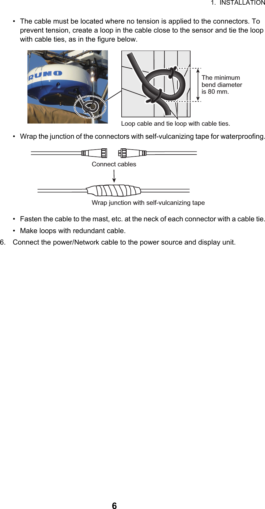 1.  INSTALLATION6•  The cable must be located where no tension is applied to the connectors. To prevent tension, create a loop in the cable close to the sensor and tie the loop with cable ties, as in the figure below.•  Wrap the junction of the connectors with self-vulcanizing tape for waterproofing.•  Fasten the cable to the mast, etc. at the neck of each connector with a cable tie.•  Make loops with redundant cable.6. Connect the power/Network cable to the power source and display unit.Loop cable and tie loop with cable ties.The minimum bend diameter is 80 mm.Wrap junction with self-vulcanizing tapeConnect cables