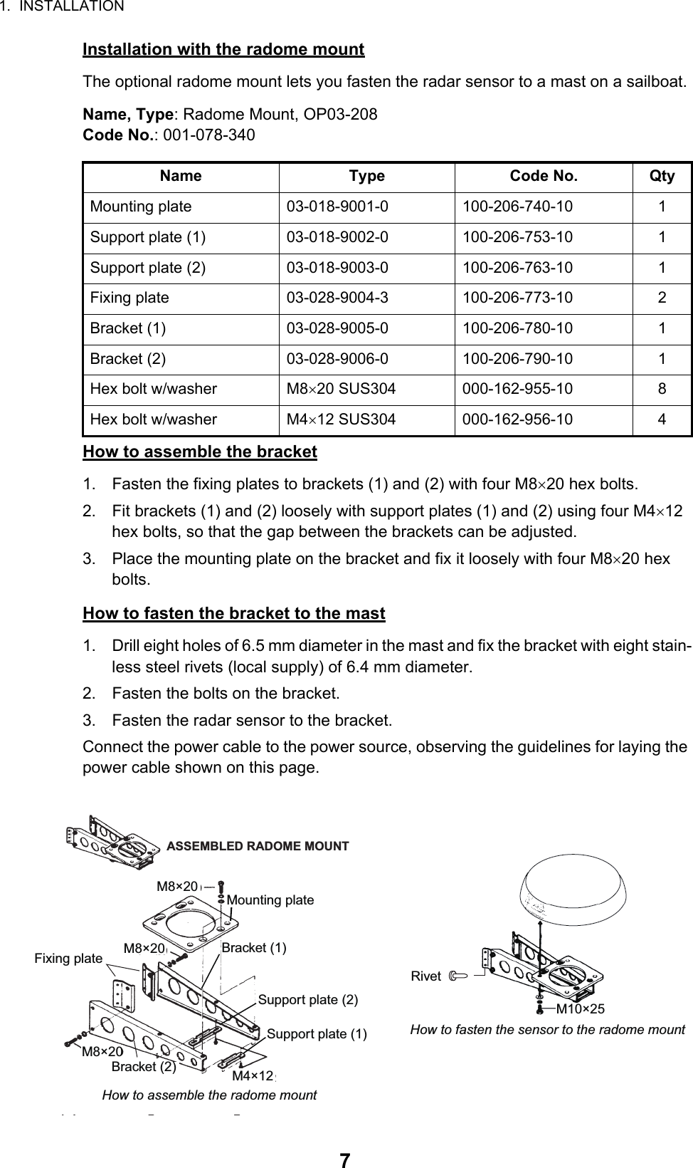 1.  INSTALLATION7Installation with the radome mountThe optional radome mount lets you fasten the radar sensor to a mast on a sailboat.Name, Type: Radome Mount, OP03-208Code No.: 001-078-340How to assemble the bracket1. Fasten the fixing plates to brackets (1) and (2) with four M820 hex bolts.2. Fit brackets (1) and (2) loosely with support plates (1) and (2) using four M412 hex bolts, so that the gap between the brackets can be adjusted.3. Place the mounting plate on the bracket and fix it loosely with four M820 hex bolts.How to fasten the bracket to the mast1. Drill eight holes of 6.5 mm diameter in the mast and fix the bracket with eight stain-less steel rivets (local supply) of 6.4 mm diameter.2. Fasten the bolts on the bracket.3. Fasten the radar sensor to the bracket.Connect the power cable to the power source, observing the guidelines for laying the power cable shown on this page.Name Type Code No. QtyMounting plate 03-018-9001-0 100-206-740-10 1Support plate (1) 03-018-9002-0 100-206-753-10 1Support plate (2) 03-018-9003-0 100-206-763-10 1Fixing plate 03-028-9004-3 100-206-773-10 2Bracket (1) 03-028-9005-0 100-206-780-10 1Bracket (2) 03-028-9006-0 100-206-790-10 1Hex bolt w/washer M820 SUS304 000-162-955-10 8Hex bolt w/washer M412 SUS304 000-162-956-10 4Mounting plateSupport plate (1)Support plate (2)Bracket (1)Fixing plateM8×20ASSEMBLED RADOME MOUNTM8×20M8×20M4×12M10×25How to fasten the sensor to the radome mountBracket (2)RivetHow to assemble the radome mount