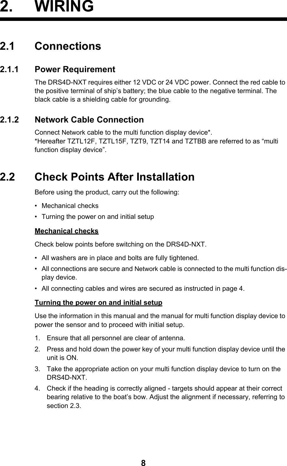 82. WIRING2.1 Connections2.1.1 Power RequirementThe DRS4D-NXT requires either 12 VDC or 24 VDC power. Connect the red cable to the positive terminal of ship’s battery; the blue cable to the negative terminal. The black cable is a shielding cable for grounding.2.1.2 Network Cable ConnectionConnect Network cable to the multi function display device*. *Hereafter TZTL12F, TZTL15F, TZT9, TZT14 and TZTBB are referred to as “multi function display device”.2.2 Check Points After InstallationBefore using the product, carry out the following:• Mechanical checks•  Turning the power on and initial setupMechanical checksCheck below points before switching on the DRS4D-NXT.•  All washers are in place and bolts are fully tightened.•  All connections are secure and Network cable is connected to the multi function dis-play device.•  All connecting cables and wires are secured as instructed in page 4.Turning the power on and initial setupUse the information in this manual and the manual for multi function display device to power the sensor and to proceed with initial setup.1. Ensure that all personnel are clear of antenna.2. Press and hold down the power key of your multi function display device until the unit is ON.3. Take the appropriate action on your multi function display device to turn on the DRS4D-NXT.4. Check if the heading is correctly aligned - targets should appear at their correct bearing relative to the boat’s bow. Adjust the alignment if necessary, referring to section 2.3.