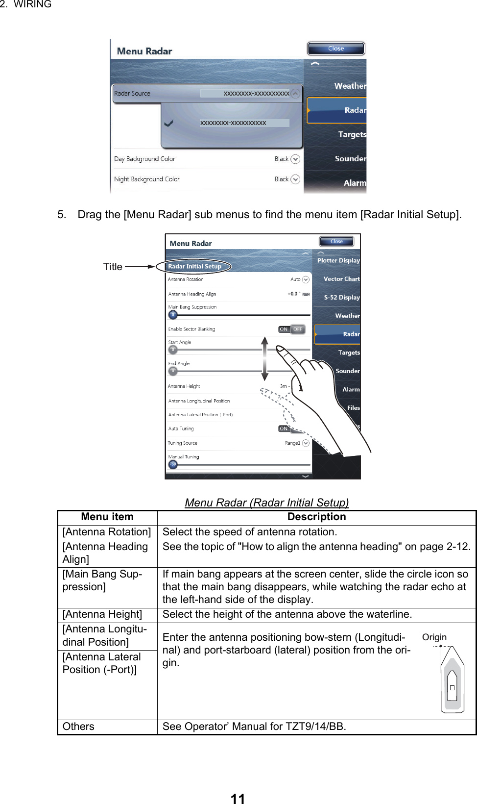 2.  WIRING115. Drag the [Menu Radar] sub menus to find the menu item [Radar Initial Setup]. Menu Radar (Radar Initial Setup)Menu item Description[Antenna Rotation] Select the speed of antenna rotation.[Antenna Heading Align]See the topic of &quot;How to align the antenna heading&quot; on page 2-12.[Main Bang Sup-pression]If main bang appears at the screen center, slide the circle icon so that the main bang disappears, while watching the radar echo at the left-hand side of the display.[Antenna Height] Select the height of the antenna above the waterline.[Antenna Longitu-dinal Position] Enter the antenna positioning bow-stern (Longitudi-nal) and port-starboard (lateral) position from the ori-gin.[Antenna Lateral Position (-Port)]Others See Operator’ Manual for TZT9/14/BB.xxxxxxxx-xxxxxxxxxxxxxxxxxx-xxxxxxxxxxTitleOrigin