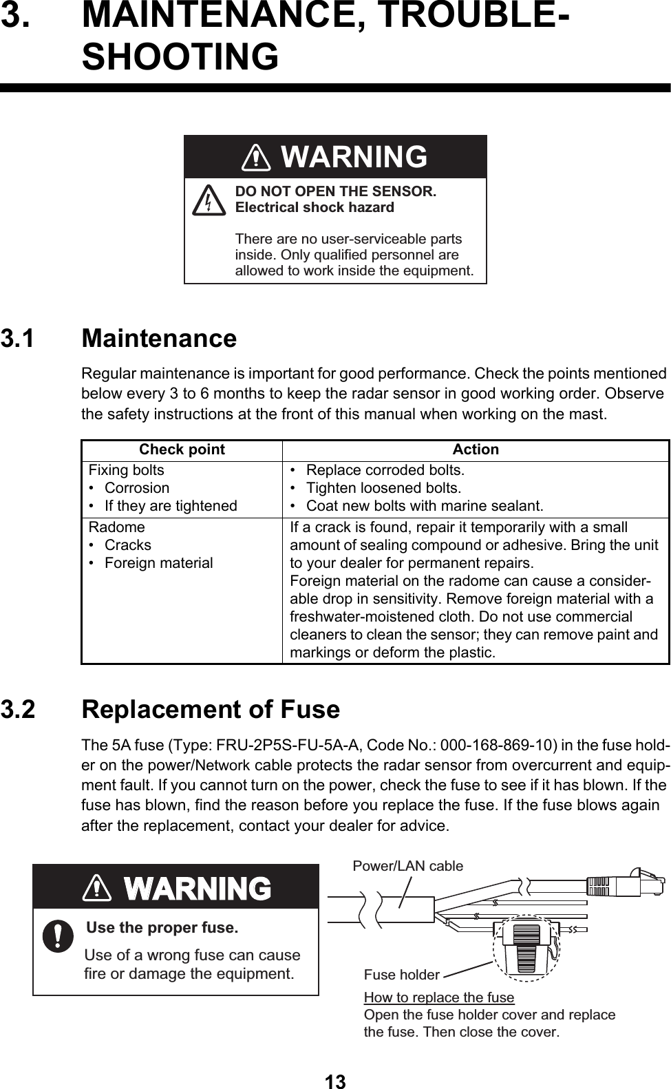 133. MAINTENANCE, TROUBLE- SHOOTING3.1 MaintenanceRegular maintenance is important for good performance. Check the points mentioned below every 3 to 6 months to keep the radar sensor in good working order. Observe the safety instructions at the front of this manual when working on the mast.3.2 Replacement of FuseThe 5A fuse (Type: FRU-2P5S-FU-5A-A, Code No.: 000-168-869-10) in the fuse hold-er on the power/Network cable protects the radar sensor from overcurrent and equip-ment fault. If you cannot turn on the power, check the fuse to see if it has blown. If the fuse has blown, find the reason before you replace the fuse. If the fuse blows again after the replacement, contact your dealer for advice.Check point ActionFixing bolts• Corrosion•  If they are tightened•  Replace corroded bolts.• Tighten loosened bolts. •  Coat new bolts with marine sealant.Radome• Cracks• Foreign materialIf a crack is found, repair it temporarily with a small amount of sealing compound or adhesive. Bring the unit to your dealer for permanent repairs.Foreign material on the radome can cause a consider-able drop in sensitivity. Remove foreign material with a freshwater-moistened cloth. Do not use commercial cleaners to clean the sensor; they can remove paint and markings or deform the plastic.WARNINGDO NOT OPEN THE SENSOR.Electrical shock hazardThere are no user-serviceable parts inside. Only qualified personnel are allowed to work inside the equipment. WARNINGWARNINGUse the proper fuse.Use of a wrong fuse can cause fire or damage the equipment.Fuse holderHow to replace the fuseOpen the fuse holder cover and replace the fuse. Then close the cover.Power/LAN cable