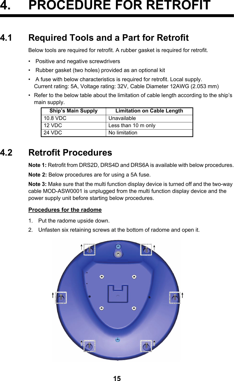154. PROCEDURE FOR RETROFIT4.1 Required Tools and a Part for RetrofitBelow tools are required for retrofit. A rubber gasket is required for retrofit.•   Positive and negative screwdrivers•   Rubber gasket (two holes) provided as an optional kit•   A fuse with below characteristics is required for retrofit. Local supply.Current rating: 5A, Voltage rating: 32V, Cable Diameter 12AWG (2.053 mm)•  Refer to the below table about the limitation of cable length according to the ship’s main supply.4.2 Retrofit ProceduresNote 1: Retrofit from DRS2D, DRS4D and DRS6A is available with below procedures.Note 2: Below procedures are for using a 5A fuse.Note 3: Make sure that the multi function display device is turned off and the two-way cable MOD-ASW0001 is unplugged from the multi function display device and the power supply unit before starting below procedures.Procedures for the radome1. Put the radome upside down.2. Unfasten six retaining screws at the bottom of radome and open it.Ship’s Main Supply Limitation on Cable Length10.8 VDC Unavailable12 VDC Less than 10 m only24 VDC No limitation