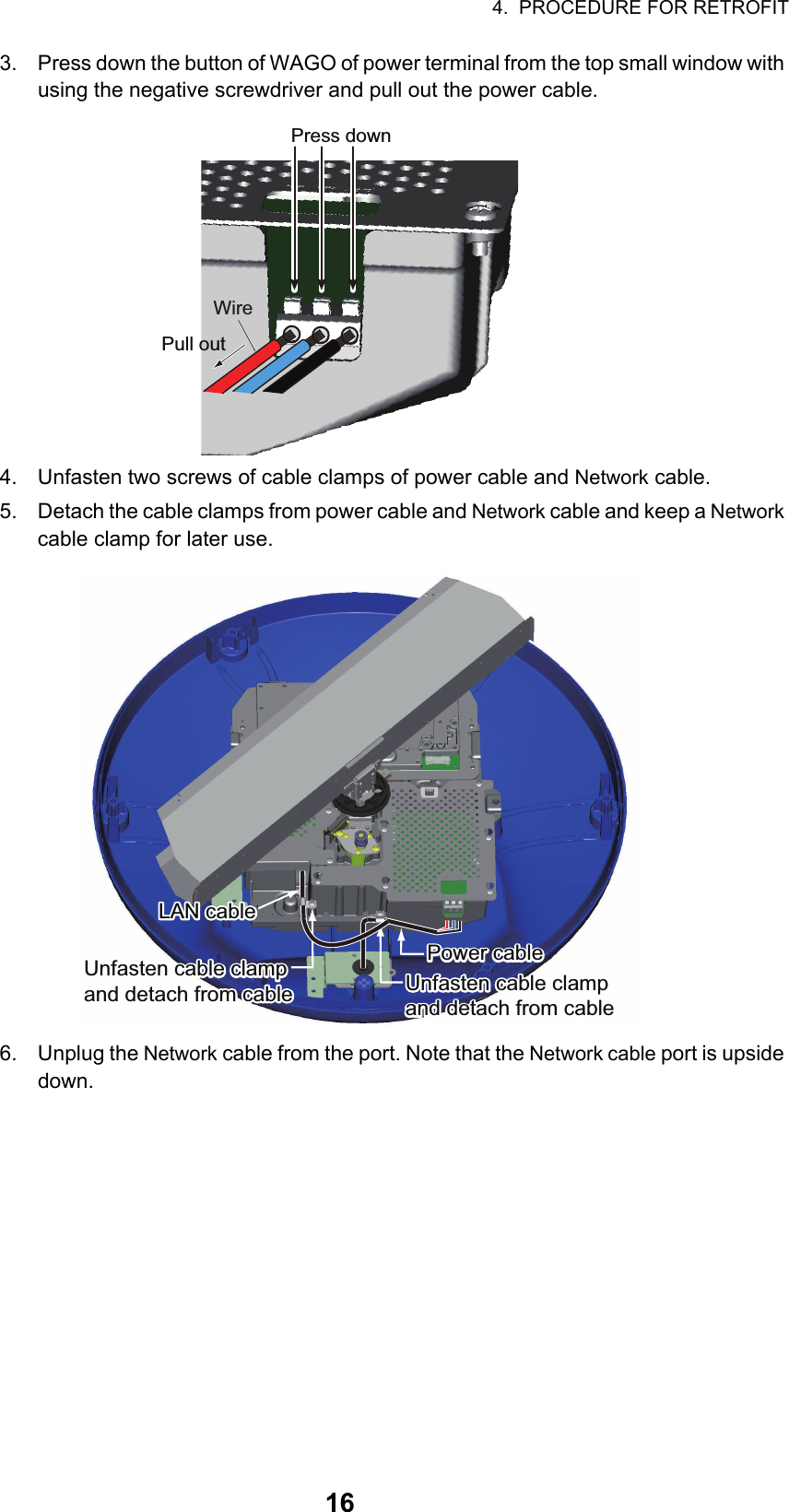 4.  PROCEDURE FOR RETROFIT163. Press down the button of WAGO of power terminal from the top small window with using the negative screwdriver and pull out the power cable.4. Unfasten two screws of cable clamps of power cable and Network cable.5. Detach the cable clamps from power cable and Network cable and keep a Network cable clamp for later use.6. Unplug the Network cable from the port. Note that the Network cable port is upside down.WirePress downPull outLAN cableLAN cableLAN cablePower cablePower cablePower cableUnfasten cable clamp and detach from cableUnfasten cable clamp and detach from cableUnfasten cable clamp and detach from cableUnfasten cable clamp and detach from cableUnfasten cable clamp and detach from cableUnfasten cable clamp and detach from cable