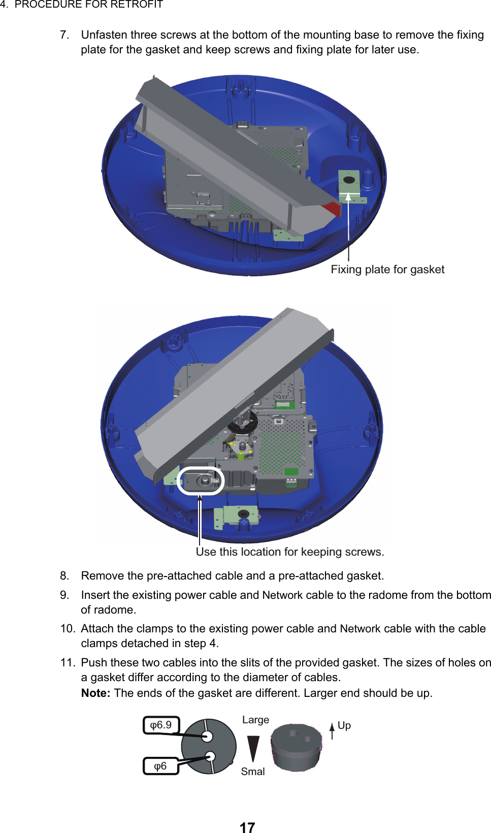 4.  PROCEDURE FOR RETROFIT177. Unfasten three screws at the bottom of the mounting base to remove the fixing plate for the gasket and keep screws and fixing plate for later use.8. Remove the pre-attached cable and a pre-attached gasket.9. Insert the existing power cable and Network cable to the radome from the bottom of radome.10. Attach the clamps to the existing power cable and Network cable with the cable clamps detached in step 4.11. Push these two cables into the slits of the provided gasket. The sizes of holes on a gasket differ according to the diameter of cables.Note: The ends of the gasket are different. Larger end should be up.Use this location for keeping screws.Fixing plate for gasketUpSmallLargeφ6.9φ6