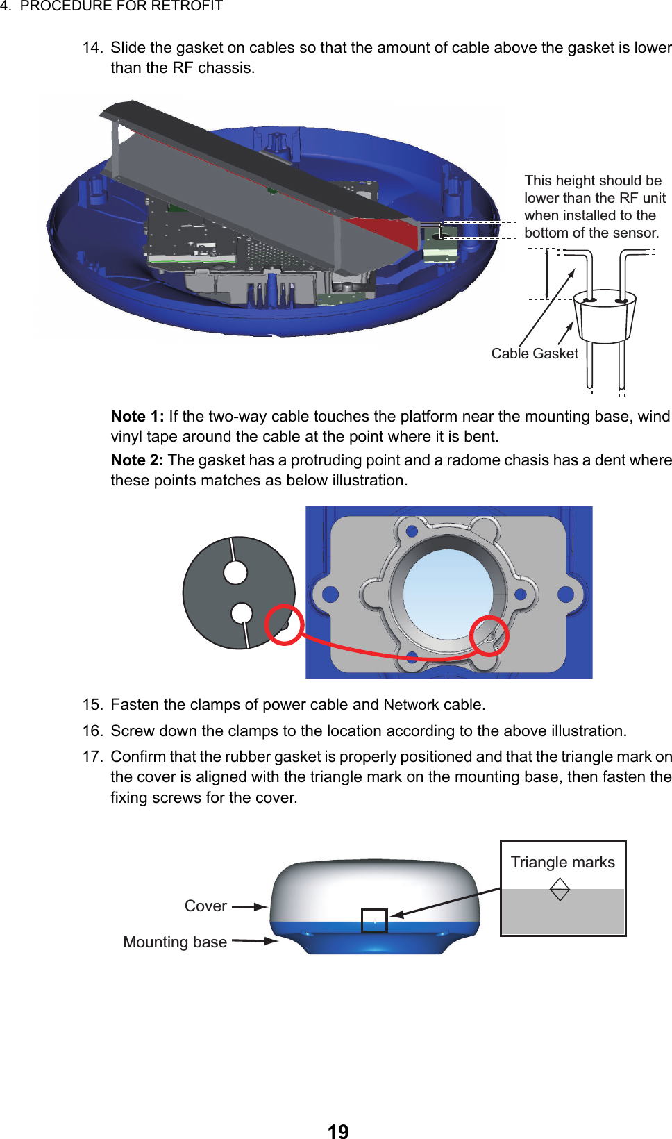 4.  PROCEDURE FOR RETROFIT1914. Slide the gasket on cables so that the amount of cable above the gasket is lower than the RF chassis.Note 1: If the two-way cable touches the platform near the mounting base, wind vinyl tape around the cable at the point where it is bent.Note 2: The gasket has a protruding point and a radome chasis has a dent where these points matches as below illustration.15. Fasten the clamps of power cable and Network cable.16. Screw down the clamps to the location according to the above illustration.17. Confirm that the rubber gasket is properly positioned and that the triangle mark on the cover is aligned with the triangle mark on the mounting base, then fasten the fixing screws for the cover.CableThis height should be lower than the RF unit when installed to the bottom of the sensor.GasketTriangle marksCoverMounting base