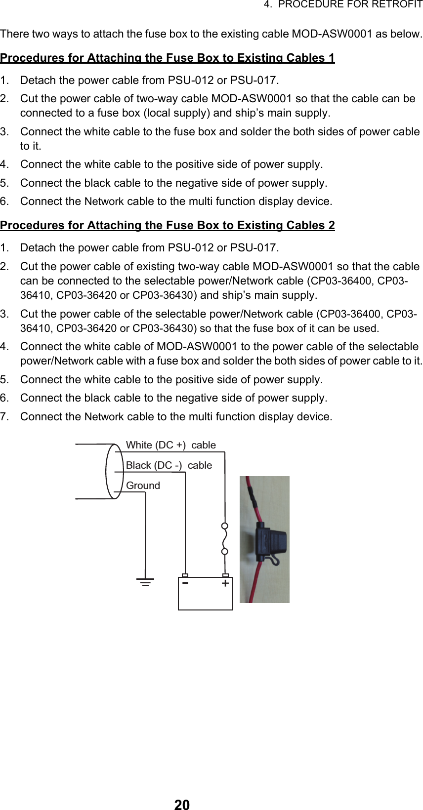 4.  PROCEDURE FOR RETROFIT20There two ways to attach the fuse box to the existing cable MOD-ASW0001 as below.Procedures for Attaching the Fuse Box to Existing Cables 11. Detach the power cable from PSU-012 or PSU-017.2. Cut the power cable of two-way cable MOD-ASW0001 so that the cable can be connected to a fuse box (local supply) and ship’s main supply.3. Connect the white cable to the fuse box and solder the both sides of power cable to it.4. Connect the white cable to the positive side of power supply.5. Connect the black cable to the negative side of power supply.6. Connect the Network cable to the multi function display device.Procedures for Attaching the Fuse Box to Existing Cables 21. Detach the power cable from PSU-012 or PSU-017.2. Cut the power cable of existing two-way cable MOD-ASW0001 so that the cable can be connected to the selectable power/Network cable (CP03-36400, CP03-36410, CP03-36420 or CP03-36430) and ship’s main supply.3. Cut the power cable of the selectable power/Network cable (CP03-36400, CP03-36410, CP03-36420 or CP03-36430) so that the fuse box of it can be used.4. Connect the white cable of MOD-ASW0001 to the power cable of the selectable power/Network cable with a fuse box and solder the both sides of power cable to it.5. Connect the white cable to the positive side of power supply.6. Connect the black cable to the negative side of power supply.7. Connect the Network cable to the multi function display device.-+White (DC +)  cableBlack (DC -)  cableGround