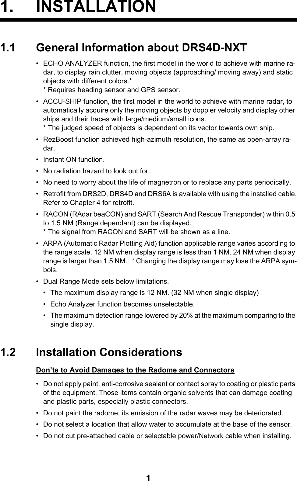 11. INSTALLATION1.1 General Information about DRS4D-NXT•  ECHO ANALYZER function, the first model in the world to achieve with marine ra-dar, to display rain clutter, moving objects (approaching/ moving away) and static objects with different colors.** Requires heading sensor and GPS sensor. •  ACCU-SHIP function, the first model in the world to achieve with marine radar, to automatically acquire only the moving objects by doppler velocity and display other ships and their traces with large/medium/small icons.* The judged speed of objects is dependent on its vector towards own ship.•  RezBoost function achieved high-azimuth resolution, the same as open-array ra-dar.•  Instant ON function.•  No radiation hazard to look out for.•  No need to worry about the life of magnetron or to replace any parts periodically.•  Retrofit from DRS2D, DRS4D and DRS6A is available with using the installed cable.Refer to Chapter 4 for retrofit.•  RACON (RAdar beaCON) and SART (Search And Rescue Transponder) within 0.5 to 1.5 NM (Range dependant) can be displayed.* The signal from RACON and SART will be shown as a line.•  ARPA (Automatic Radar Plotting Aid) function applicable range varies according to the range scale. 12 NM when display range is less than 1 NM. 24 NM when display range is larger than 1.5 NM.   * Changing the display range may lose the ARPA sym-bols.•  Dual Range Mode sets below limitations.•  The maximum display range is 12 NM. (32 NM when single display)•  Echo Analyzer function becomes unselectable.•  The maximum detection range lowered by 20% at the maximum comparing to the single display.1.2 Installation ConsiderationsDon’ts to Avoid Damages to the Radome and Connectors•  Do not apply paint, anti-corrosive sealant or contact spray to coating or plastic parts of the equipment. Those items contain organic solvents that can damage coating and plastic parts, especially plastic connectors.•  Do not paint the radome, its emission of the radar waves may be deteriorated.•  Do not select a location that allow water to accumulate at the base of the sensor.•  Do not cut pre-attached cable or selectable power/Network cable when installing.