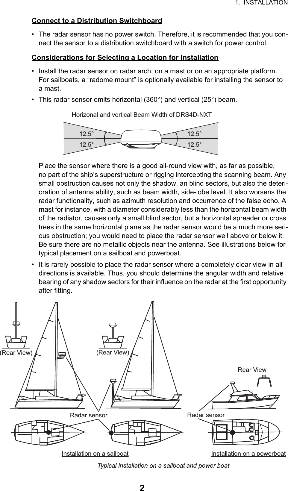 1.  INSTALLATION2Connect to a Distribution Switchboard•  The radar sensor has no power switch. Therefore, it is recommended that you con-nect the sensor to a distribution switchboard with a switch for power control.Considerations for Selecting a Location for Installation•  Install the radar sensor on radar arch, on a mast or on an appropriate platform.For sailboats, a “radome mount” is optionally available for installing the sensor to a mast.•  This radar sensor emits horizontal (360°) and vertical (25°) beam.Place the sensor where there is a good all-round view with, as far as possible, no part of the ship’s superstructure or rigging intercepting the scanning beam. Any small obstruction causes not only the shadow, an blind sectors, but also the deteri-oration of antenna ability, such as beam width, side-lobe level. It also worsens the radar functionality, such as azimuth resolution and occurrence of the false echo. A mast for instance, with a diameter considerably less than the horizontal beam width of the radiator, causes only a small blind sector, but a horizontal spreader or cross trees in the same horizontal plane as the radar sensor would be a much more seri-ous obstruction; you would need to place the radar sensor well above or below it. Be sure there are no metallic objects near the antenna. See illustrations below for typical placement on a sailboat and powerboat.•  It is rarely possible to place the radar sensor where a completely clear view in all directions is available. Thus, you should determine the angular width and relative bearing of any shadow sectors for their influence on the radar at the first opportunity after fitting.Horizonal and vertical Beam Width of DRS4D-NXT12.5°12.5°12.5°12.5°Installation on a sailboat Installation on a powerboatTypical installation on a sailboat and power boatRadar sensorRadar sensorRadar sensorRadar sensorRadar sensorRadar sensorRear View(Rear View)(Rear View)