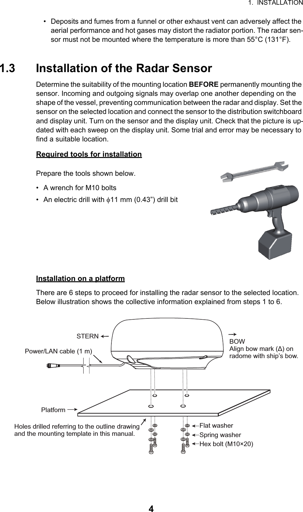 1.  INSTALLATION4•  Deposits and fumes from a funnel or other exhaust vent can adversely affect the aerial performance and hot gases may distort the radiator portion. The radar sen-sor must not be mounted where the temperature is more than 55°C (131°F).1.3 Installation of the Radar SensorDetermine the suitability of the mounting location BEFORE permanently mounting the sensor. Incoming and outgoing signals may overlap one another depending on the shape of the vessel, preventing communication between the radar and display. Set the sensor on the selected location and connect the sensor to the distribution switchboard and display unit. Turn on the sensor and the display unit. Check that the picture is up-dated with each sweep on the display unit. Some trial and error may be necessary to find a suitable location.Required tools for installationPrepare the tools shown below.•  A wrench for M10 bolts•  An electric drill with 11 mm (0.43”) drill bitInstallation on a platformThere are 6 steps to proceed for installing the radar sensor to the selected location. Below illustration shows the collective information explained from steps 1 to 6.STERN BOWAlign bow mark (Δ) on radome with ship’s bow.Power/LAN cable (1 m)Holes drilled referring to the outline drawing and the mounting template in this manual.PlatformHex bolt (M10×20)Spring washerFlat washer