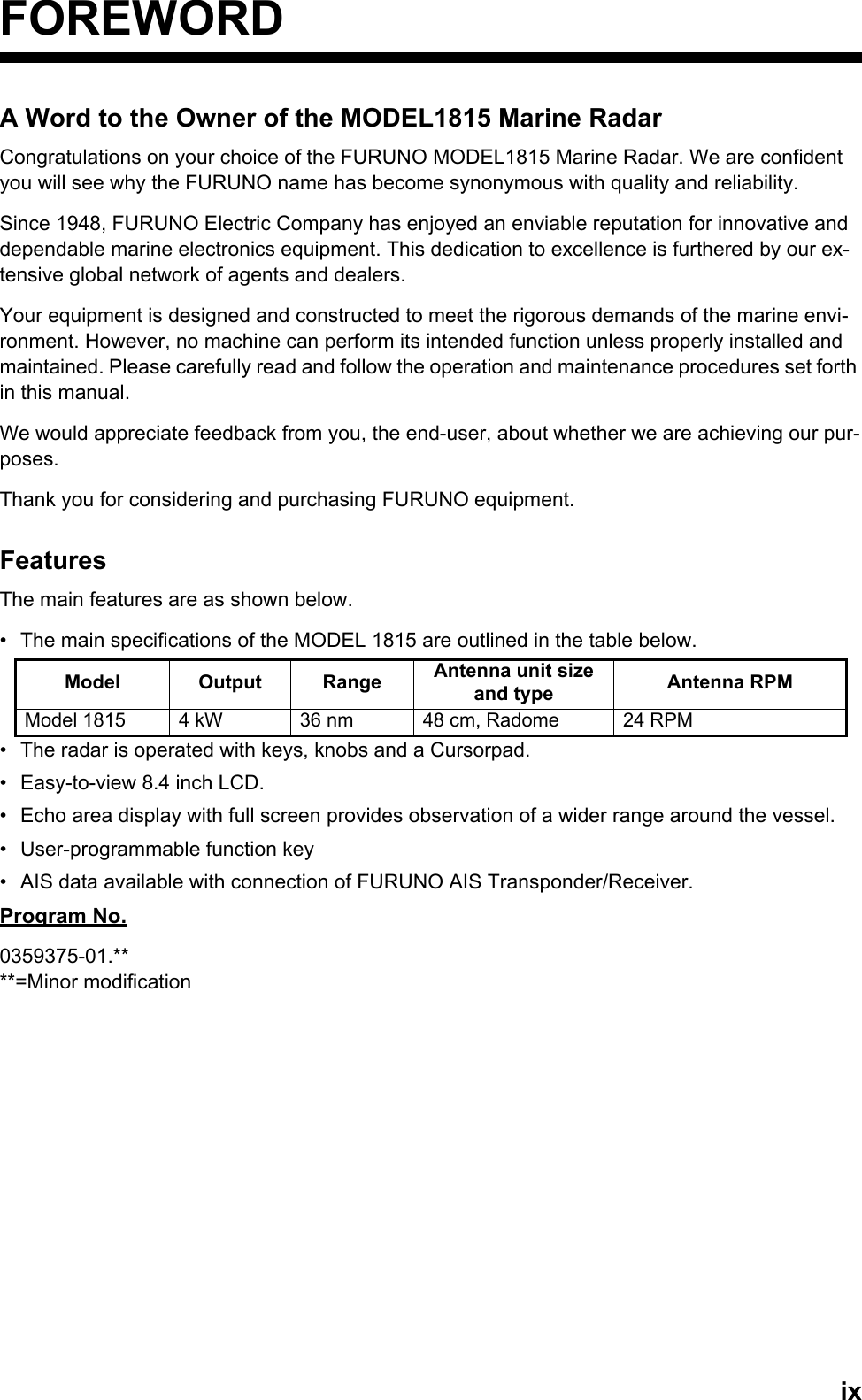 ixFOREWORDA Word to the Owner of the MODEL1815 Marine RadarCongratulations on your choice of the FURUNO MODEL1815 Marine Radar. We are confident you will see why the FURUNO name has become synonymous with quality and reliability.Since 1948, FURUNO Electric Company has enjoyed an enviable reputation for innovative and dependable marine electronics equipment. This dedication to excellence is furthered by our ex-tensive global network of agents and dealers.Your equipment is designed and constructed to meet the rigorous demands of the marine envi-ronment. However, no machine can perform its intended function unless properly installed and maintained. Please carefully read and follow the operation and maintenance procedures set forth in this manual.We would appreciate feedback from you, the end-user, about whether we are achieving our pur-poses.Thank you for considering and purchasing FURUNO equipment.FeaturesThe main features are as shown below.•  The main specifications of the MODEL 1815 are outlined in the table below.•  The radar is operated with keys, knobs and a Cursorpad.•  Easy-to-view 8.4 inch LCD.•  Echo area display with full screen provides observation of a wider range around the vessel.•  User-programmable function key•  AIS data available with connection of FURUNO AIS Transponder/Receiver.Program No.0359375-01.****=Minor modificationModel Output Range Antenna unit size and type Antenna RPMModel 1815 4 kW 36 nm 48 cm, Radome 24 RPM