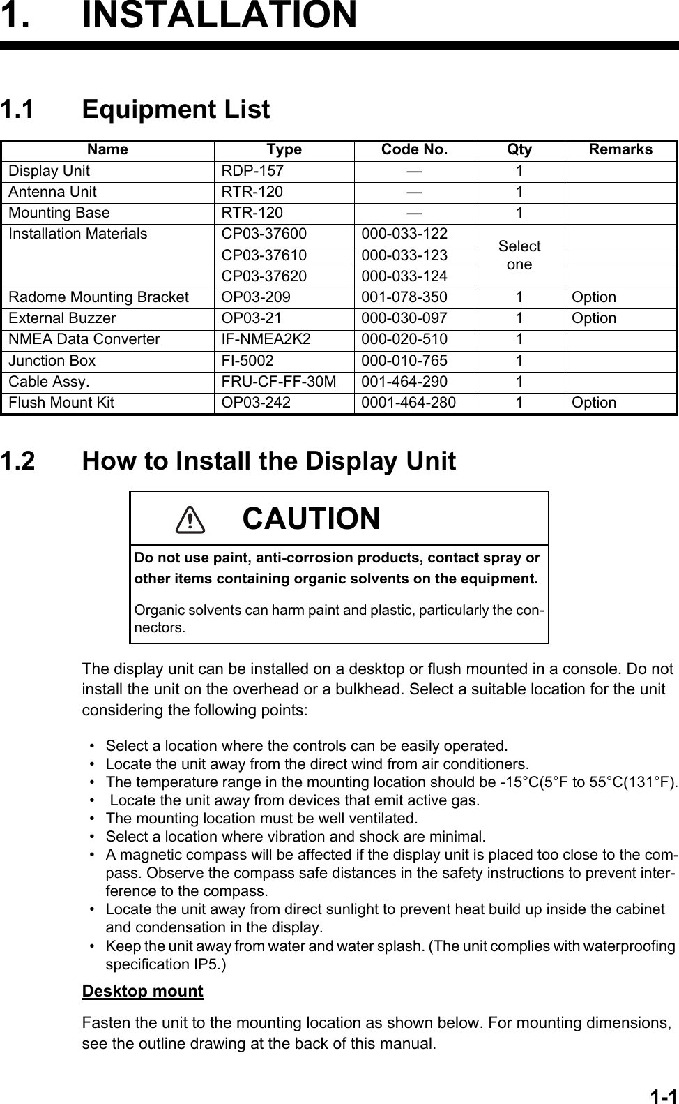 1-11. INSTALLATION1.1 Equipment List1.2 How to Install the Display UnitThe display unit can be installed on a desktop or flush mounted in a console. Do not install the unit on the overhead or a bulkhead. Select a suitable location for the unit considering the following points:Desktop mountFasten the unit to the mounting location as shown below. For mounting dimensions, see the outline drawing at the back of this manual.Name Type Code No. Qty RemarksDisplay Unit RDP-157 — 1Antenna Unit RTR-120 — 1Mounting Base RTR-120 — 1Installation Materials CP03-37600 000-033-122 SelectoneCP03-37610 000-033-123CP03-37620 000-033-124Radome Mounting Bracket OP03-209 001-078-350 1 OptionExternal Buzzer OP03-21 000-030-097 1 OptionNMEA Data Converter IF-NMEA2K2 000-020-510 1Junction Box FI-5002 000-010-765 1Cable Assy. FRU-CF-FF-30M 001-464-290 1Flush Mount Kit OP03-242 0001-464-280 1 OptionCAUTIONDo not use paint, anti-corrosion products, contact spray or other items containing organic solvents on the equipment.Organic solvents can harm paint and plastic, particularly the con-nectors.•  Select a location where the controls can be easily operated.•  Locate the unit away from the direct wind from air conditioners.•  The temperature range in the mounting location should be -15°C(5°F to 55°C(131°F).•   Locate the unit away from devices that emit active gas.•  The mounting location must be well ventilated.•  Select a location where vibration and shock are minimal.•  A magnetic compass will be affected if the display unit is placed too close to the com-pass. Observe the compass safe distances in the safety instructions to prevent inter-ference to the compass.•  Locate the unit away from direct sunlight to prevent heat build up inside the cabinet and condensation in the display.•  Keep the unit away from water and water splash. (The unit complies with waterproofing specification IP5.)