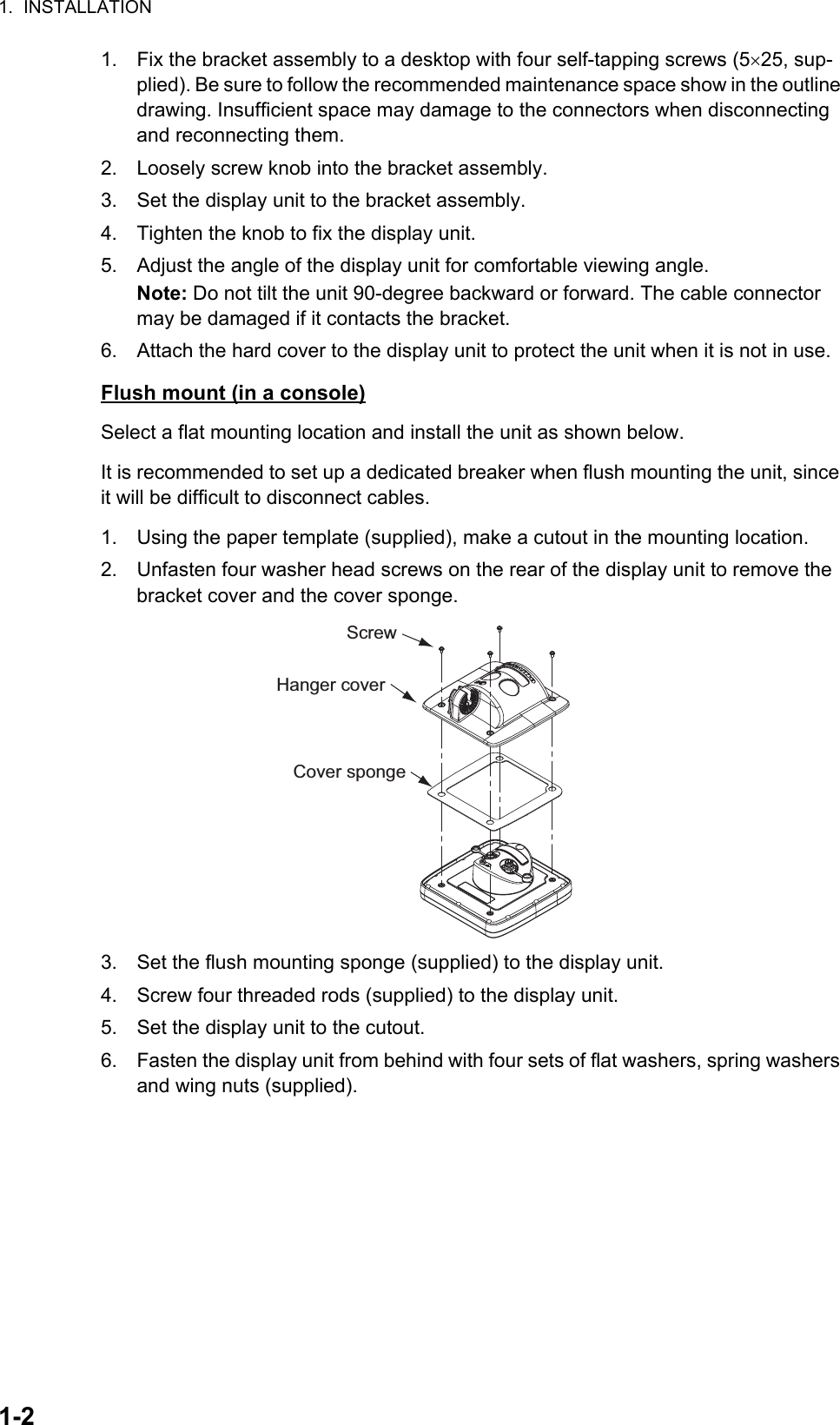 1.  INSTALLATION1-21. Fix the bracket assembly to a desktop with four self-tapping screws (525, sup-plied). Be sure to follow the recommended maintenance space show in the outline drawing. Insufficient space may damage to the connectors when disconnecting and reconnecting them.2. Loosely screw knob into the bracket assembly.3. Set the display unit to the bracket assembly.4. Tighten the knob to fix the display unit.5. Adjust the angle of the display unit for comfortable viewing angle.Note: Do not tilt the unit 90-degree backward or forward. The cable connector may be damaged if it contacts the bracket.6. Attach the hard cover to the display unit to protect the unit when it is not in use.Flush mount (in a console)Select a flat mounting location and install the unit as shown below.It is recommended to set up a dedicated breaker when flush mounting the unit, since it will be difficult to disconnect cables.1. Using the paper template (supplied), make a cutout in the mounting location.2. Unfasten four washer head screws on the rear of the display unit to remove the bracket cover and the cover sponge.3. Set the flush mounting sponge (supplied) to the display unit.4. Screw four threaded rods (supplied) to the display unit.5. Set the display unit to the cutout.6. Fasten the display unit from behind with four sets of flat washers, spring washers and wing nuts (supplied).ScrewHanger coverCover sponge