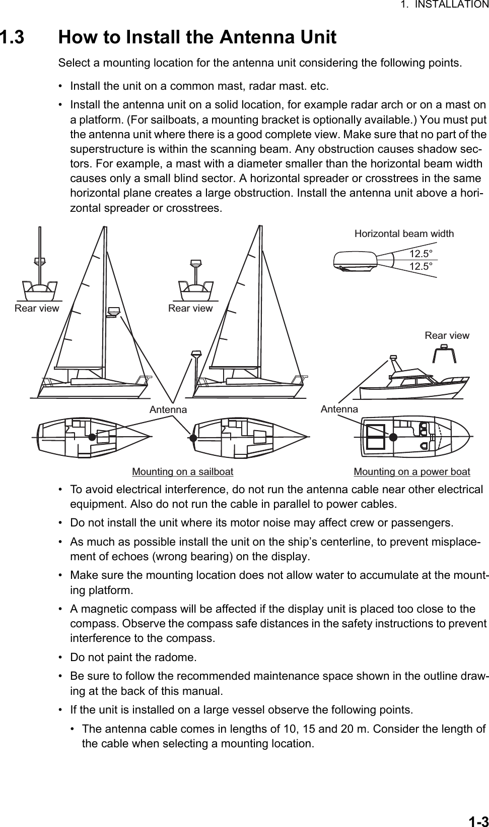 1.  INSTALLATION1-31.3 How to Install the Antenna UnitSelect a mounting location for the antenna unit considering the following points.•  Install the unit on a common mast, radar mast. etc.•  Install the antenna unit on a solid location, for example radar arch or on a mast on a platform. (For sailboats, a mounting bracket is optionally available.) You must put the antenna unit where there is a good complete view. Make sure that no part of the superstructure is within the scanning beam. Any obstruction causes shadow sec-tors. For example, a mast with a diameter smaller than the horizontal beam width causes only a small blind sector. A horizontal spreader or crosstrees in the same horizontal plane creates a large obstruction. Install the antenna unit above a hori-zontal spreader or crosstrees.•  To avoid electrical interference, do not run the antenna cable near other electrical equipment. Also do not run the cable in parallel to power cables.•  Do not install the unit where its motor noise may affect crew or passengers.•  As much as possible install the unit on the ship’s centerline, to prevent misplace-ment of echoes (wrong bearing) on the display.•  Make sure the mounting location does not allow water to accumulate at the mount-ing platform.•  A magnetic compass will be affected if the display unit is placed too close to the compass. Observe the compass safe distances in the safety instructions to prevent interference to the compass.•  Do not paint the radome.•  Be sure to follow the recommended maintenance space shown in the outline draw-ing at the back of this manual.•  If the unit is installed on a large vessel observe the following points.•  The antenna cable comes in lengths of 10, 15 and 20 m. Consider the length of the cable when selecting a mounting location.Mounting on a sailboat Mounting on a power boatAntennaAntennaAntennaAntennaAntennaAntennaRear viewRear viewHorizontal beam width12.5°12.5°Rear view