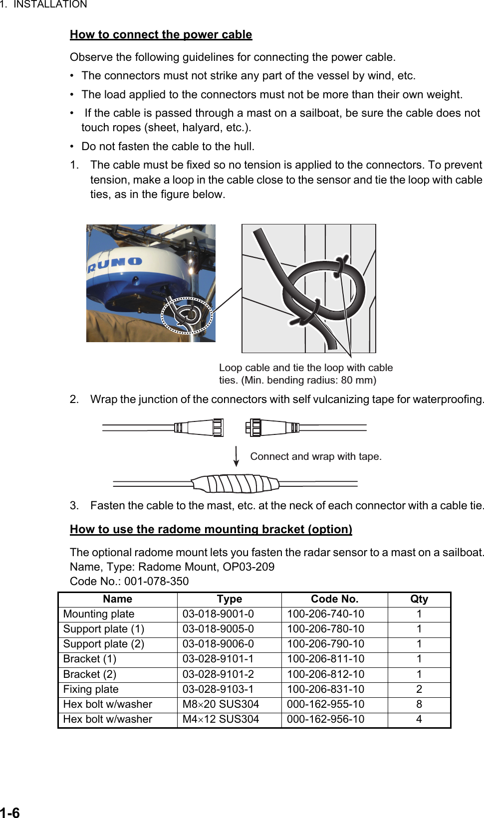 1.  INSTALLATION1-6How to connect the power cableObserve the following guidelines for connecting the power cable.•  The connectors must not strike any part of the vessel by wind, etc.•  The load applied to the connectors must not be more than their own weight.•   If the cable is passed through a mast on a sailboat, be sure the cable does not touch ropes (sheet, halyard, etc.).•  Do not fasten the cable to the hull.1. The cable must be fixed so no tension is applied to the connectors. To prevent tension, make a loop in the cable close to the sensor and tie the loop with cable ties, as in the figure below. 2. Wrap the junction of the connectors with self vulcanizing tape for waterproofing.3. Fasten the cable to the mast, etc. at the neck of each connector with a cable tie.How to use the radome mounting bracket (option)The optional radome mount lets you fasten the radar sensor to a mast on a sailboat.Name, Type: Radome Mount, OP03-209Code No.: 001-078-350Name Type Code No. QtyMounting plate 03-018-9001-0 100-206-740-10 1Support plate (1) 03-018-9005-0 100-206-780-10 1Support plate (2) 03-018-9006-0 100-206-790-10 1Bracket (1) 03-028-9101-1 100-206-811-10 1Bracket (2) 03-028-9101-2 100-206-812-10 1Fixing plate 03-028-9103-1 100-206-831-10 2Hex bolt w/washer M820 SUS304 000-162-955-10 8Hex bolt w/washer M412 SUS304 000-162-956-10 4Loop cable and tie the loop with cable ties. (Min. bending radius: 80 mm)Connect and wrap with tape.