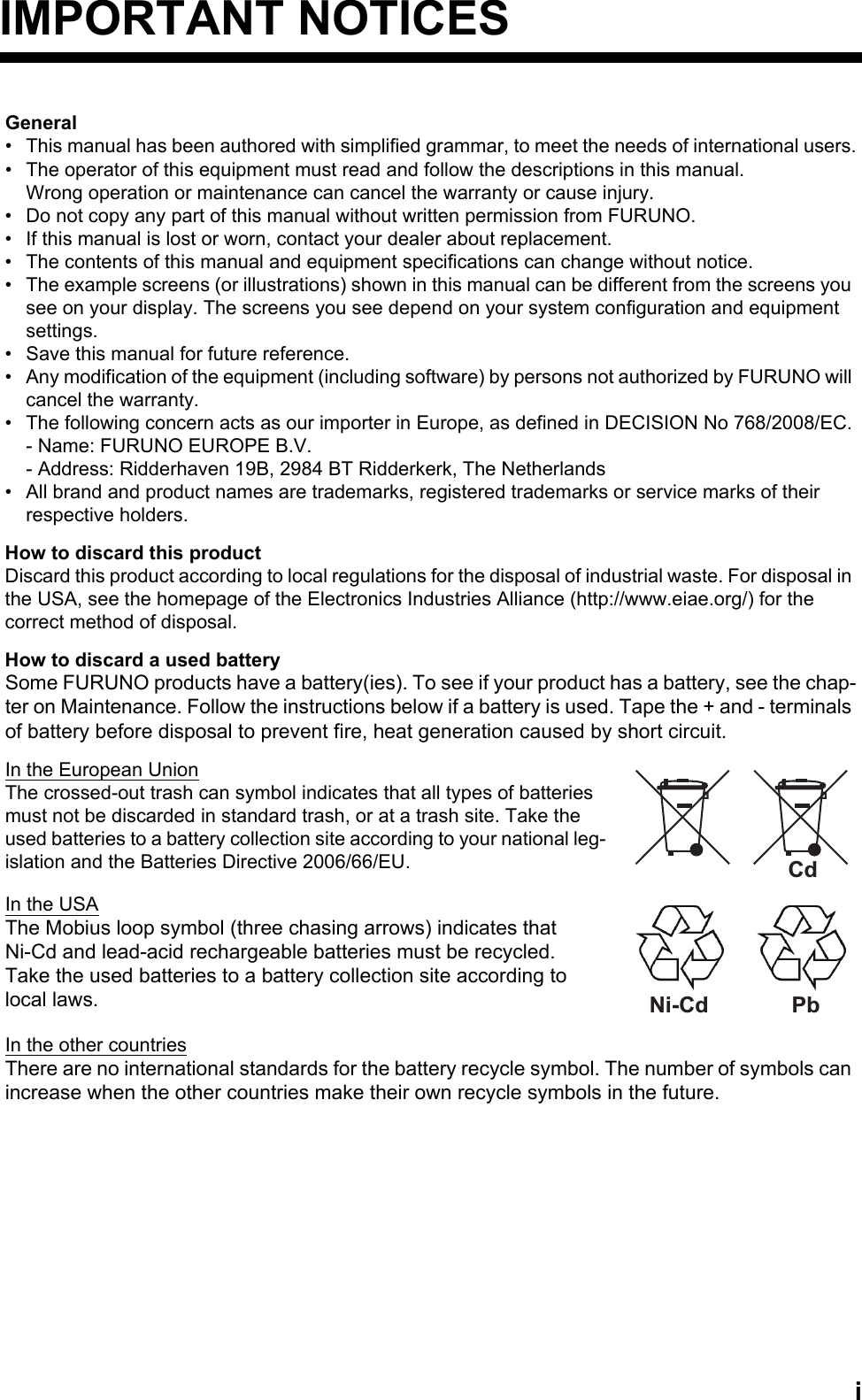 iIMPORTANT NOTICESGeneral•  This manual has been authored with simplified grammar, to meet the needs of international users.•  The operator of this equipment must read and follow the descriptions in this manual.Wrong operation or maintenance can cancel the warranty or cause injury.•  Do not copy any part of this manual without written permission from FURUNO.•  If this manual is lost or worn, contact your dealer about replacement.•  The contents of this manual and equipment specifications can change without notice.•  The example screens (or illustrations) shown in this manual can be different from the screens you see on your display. The screens you see depend on your system configuration and equipment settings.•  Save this manual for future reference.•  Any modification of the equipment (including software) by persons not authorized by FURUNO will cancel the warranty.•  The following concern acts as our importer in Europe, as defined in DECISION No 768/2008/EC.- Name: FURUNO EUROPE B.V.- Address: Ridderhaven 19B, 2984 BT Ridderkerk, The Netherlands•  All brand and product names are trademarks, registered trademarks or service marks of theirrespective holders.How to discard this productDiscard this product according to local regulations for the disposal of industrial waste. For disposal in the USA, see the homepage of the Electronics Industries Alliance (http://www.eiae.org/) for thecorrect method of disposal.How to discard a used batterySome FURUNO products have a battery(ies). To see if your product has a battery, see the chap-ter on Maintenance. Follow the instructions below if a battery is used. Tape the + and - terminals of battery before disposal to prevent fire, heat generation caused by short circuit.In the European UnionThe crossed-out trash can symbol indicates that all types of batteries must not be discarded in standard trash, or at a trash site. Take the used batteries to a battery collection site according to your national leg-islation and the Batteries Directive 2006/66/EU.In the USAThe Mobius loop symbol (three chasing arrows) indicates thatNi-Cd and lead-acid rechargeable batteries must be recycled.Take the used batteries to a battery collection site according tolocal laws.In the other countriesThere are no international standards for the battery recycle symbol. The number of symbols can increase when the other countries make their own recycle symbols in the future.CdNi-Cd Pb