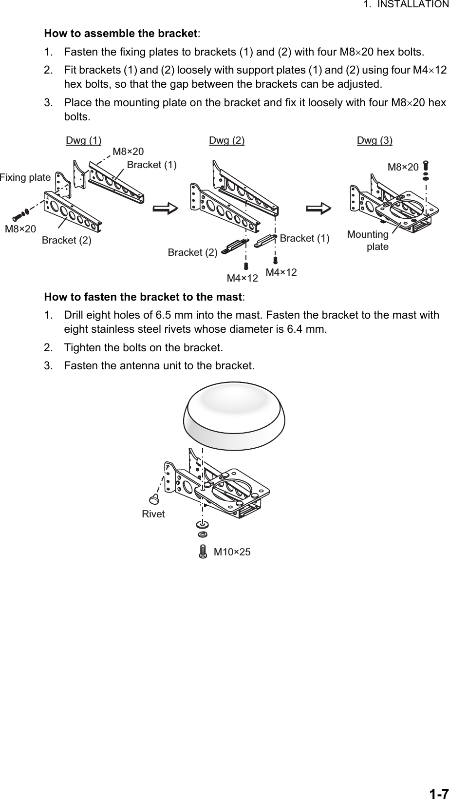 1.  INSTALLATION1-7How to assemble the bracket:1. Fasten the fixing plates to brackets (1) and (2) with four M820 hex bolts.2. Fit brackets (1) and (2) loosely with support plates (1) and (2) using four M412 hex bolts, so that the gap between the brackets can be adjusted.3. Place the mounting plate on the bracket and fix it loosely with four M820 hex bolts.How to fasten the bracket to the mast:1. Drill eight holes of 6.5 mm into the mast. Fasten the bracket to the mast with eight stainless steel rivets whose diameter is 6.4 mm.2. Tighten the bolts on the bracket.3. Fasten the antenna unit to the bracket.Fixing plateBracket (2) Bracket (1)Bracket (2)Bracket (1) M8×20M4×12 M4×12Mounting plateDwg (1) Dwg (2) Dwg (3)M8×20M8×20M10×25Rivet