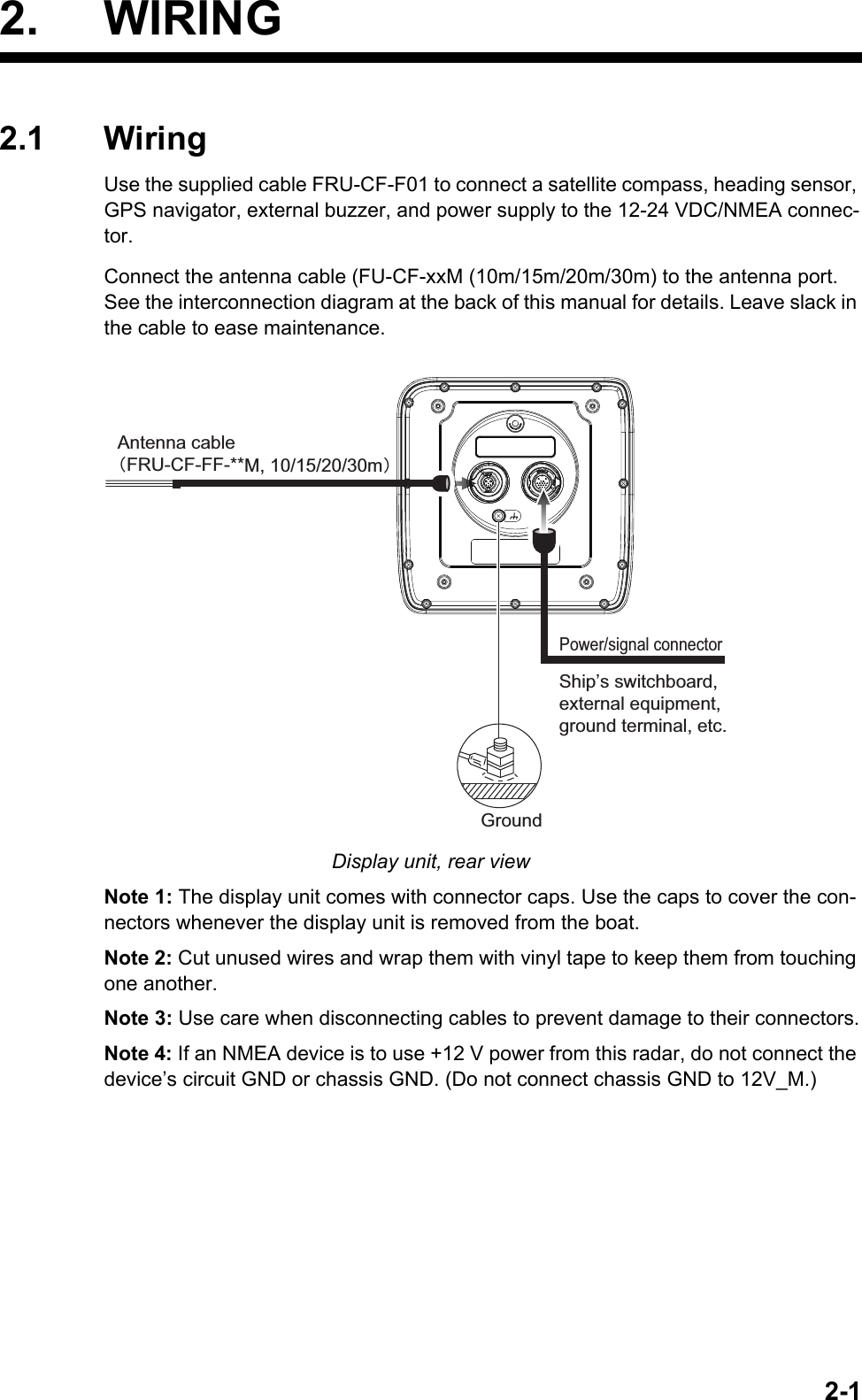 2-12. WIRING2.1 WiringUse the supplied cable FRU-CF-F01 to connect a satellite compass, heading sensor, GPS navigator, external buzzer, and power supply to the 12-24 VDC/NMEA connec-tor.Connect the antenna cable (FU-CF-xxM (10m/15m/20m/30m) to the antenna port. See the interconnection diagram at the back of this manual for details. Leave slack in the cable to ease maintenance.Display unit, rear viewNote 1: The display unit comes with connector caps. Use the caps to cover the con-nectors whenever the display unit is removed from the boat.Note 2: Cut unused wires and wrap them with vinyl tape to keep them from touching one another.Note 3: Use care when disconnecting cables to prevent damage to their connectors.Note 4: If an NMEA device is to use +12 V power from this radar, do not connect the device’s circuit GND or chassis GND. (Do not connect chassis GND to 12V_M.)GroundShip’s switchboard, external equipment, ground terminal, etc.Power/signal connectorAntenna cable䠄FRU-CF-FF-**M, 10/15/20/30m䠅