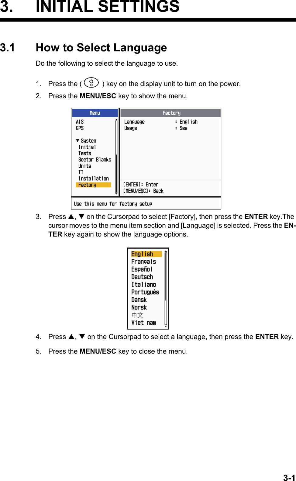 3-13. INITIAL SETTINGS3.1 How to Select LanguageDo the following to select the language to use.1. Press the ( ) key on the display unit to turn on the power.2. Press the MENU/ESC key to show the menu.3. Press ,  on the Cursorpad to select [Factory], then press the ENTER key.The cursor moves to the menu item section and [Language] is selected. Press the EN-TER key again to show the language options.4. Press ,  on the Cursorpad to select a language, then press the ENTER key.5. Press the MENU/ESC key to close the menu.㻌㻌㼀㼄