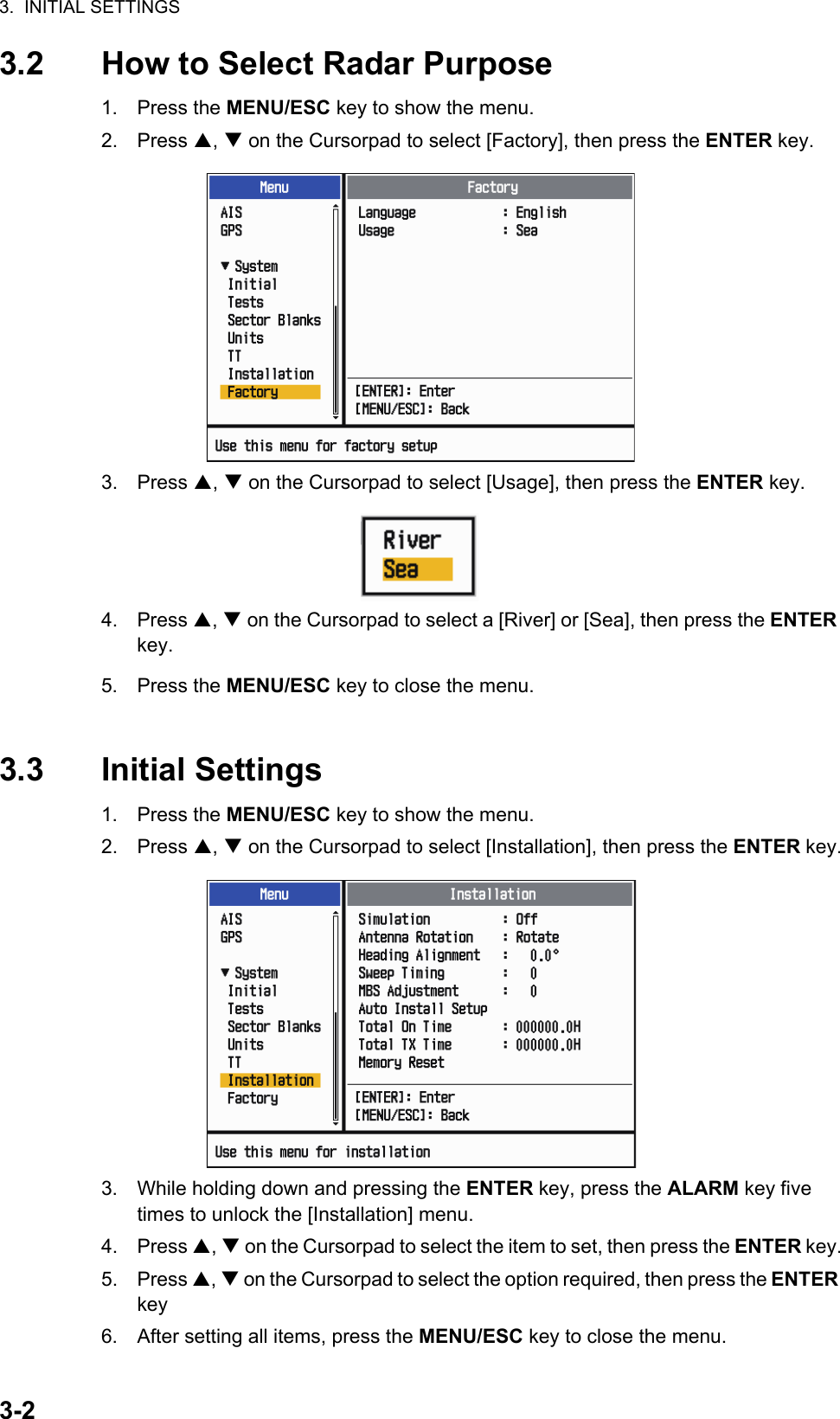 3.  INITIAL SETTINGS3-23.2 How to Select Radar Purpose1. Press the MENU/ESC key to show the menu.2. Press ,  on the Cursorpad to select [Factory], then press the ENTER key.3. Press ,  on the Cursorpad to select [Usage], then press the ENTER key.4. Press ,  on the Cursorpad to select a [River] or [Sea], then press the ENTER key.5. Press the MENU/ESC key to close the menu.3.3 Initial Settings1. Press the MENU/ESC key to show the menu.2. Press ,  on the Cursorpad to select [Installation], then press the ENTER key.3. While holding down and pressing the ENTER key, press the ALARM key five times to unlock the [Installation] menu.4. Press ,  on the Cursorpad to select the item to set, then press the ENTER key.5. Press ,  on the Cursorpad to select the option required, then press the ENTER key6. After setting all items, press the MENU/ESC key to close the menu.