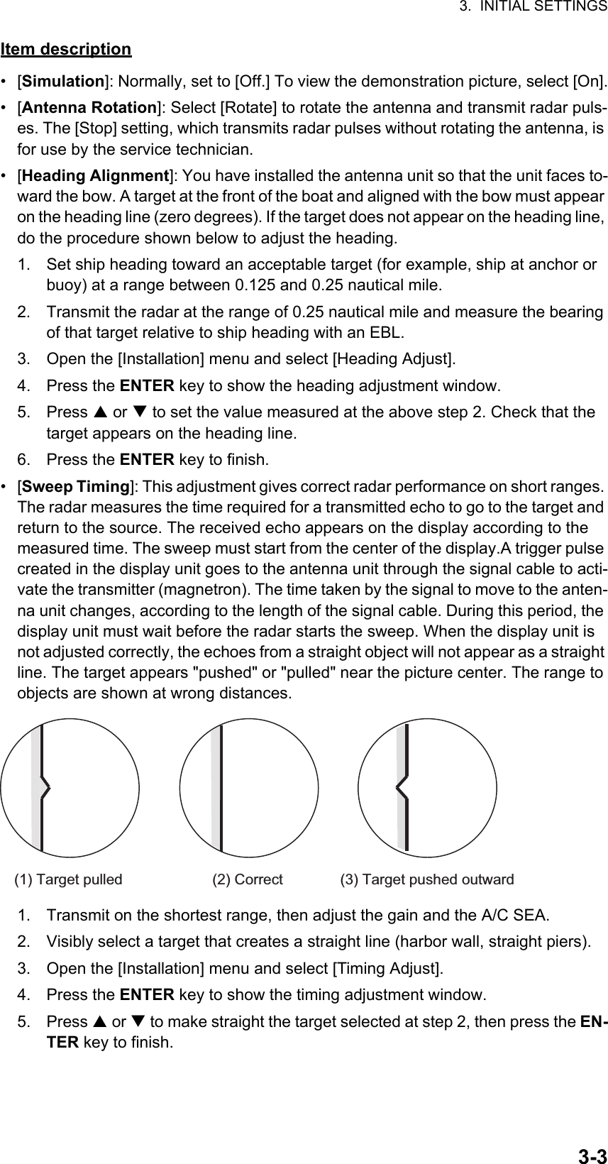 3.  INITIAL SETTINGS3-3Item description• [Simulation]: Normally, set to [Off.] To view the demonstration picture, select [On].• [Antenna Rotation]: Select [Rotate] to rotate the antenna and transmit radar puls-es. The [Stop] setting, which transmits radar pulses without rotating the antenna, is for use by the service technician.• [Heading Alignment]: You have installed the antenna unit so that the unit faces to-ward the bow. A target at the front of the boat and aligned with the bow must appear on the heading line (zero degrees). If the target does not appear on the heading line, do the procedure shown below to adjust the heading.1. Set ship heading toward an acceptable target (for example, ship at anchor or buoy) at a range between 0.125 and 0.25 nautical mile.2. Transmit the radar at the range of 0.25 nautical mile and measure the bearing of that target relative to ship heading with an EBL.3. Open the [Installation] menu and select [Heading Adjust].4. Press the ENTER key to show the heading adjustment window.5. Press  or  to set the value measured at the above step 2. Check that the target appears on the heading line.6. Press the ENTER key to finish.• [Sweep Timing]: This adjustment gives correct radar performance on short ranges. The radar measures the time required for a transmitted echo to go to the target and return to the source. The received echo appears on the display according to the measured time. The sweep must start from the center of the display.A trigger pulse created in the display unit goes to the antenna unit through the signal cable to acti-vate the transmitter (magnetron). The time taken by the signal to move to the anten-na unit changes, according to the length of the signal cable. During this period, the display unit must wait before the radar starts the sweep. When the display unit is not adjusted correctly, the echoes from a straight object will not appear as a straight line. The target appears &quot;pushed&quot; or &quot;pulled&quot; near the picture center. The range to objects are shown at wrong distances.1. Transmit on the shortest range, then adjust the gain and the A/C SEA.2. Visibly select a target that creates a straight line (harbor wall, straight piers).3. Open the [Installation] menu and select [Timing Adjust].4. Press the ENTER key to show the timing adjustment window.5. Press  or  to make straight the target selected at step 2, then press the EN-TER key to finish.(1) Target pulled (2) Correct (3) Target pushed outward