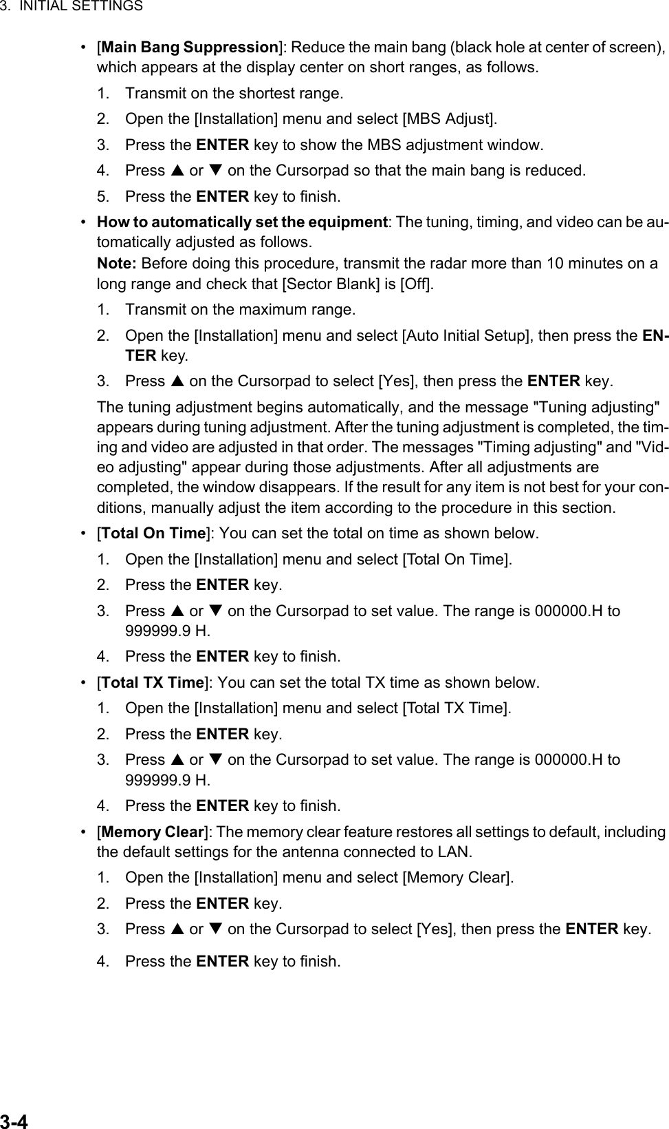 3.  INITIAL SETTINGS3-4• [Main Bang Suppression]: Reduce the main bang (black hole at center of screen), which appears at the display center on short ranges, as follows.1. Transmit on the shortest range.2. Open the [Installation] menu and select [MBS Adjust].3. Press the ENTER key to show the MBS adjustment window.4. Press  or  on the Cursorpad so that the main bang is reduced.5. Press the ENTER key to finish.•  How to automatically set the equipment: The tuning, timing, and video can be au-tomatically adjusted as follows.Note: Before doing this procedure, transmit the radar more than 10 minutes on a long range and check that [Sector Blank] is [Off].1. Transmit on the maximum range.2. Open the [Installation] menu and select [Auto Initial Setup], then press the EN-TER key.3. Press  on the Cursorpad to select [Yes], then press the ENTER key.The tuning adjustment begins automatically, and the message &quot;Tuning adjusting&quot; appears during tuning adjustment. After the tuning adjustment is completed, the tim-ing and video are adjusted in that order. The messages &quot;Timing adjusting&quot; and &quot;Vid-eo adjusting&quot; appear during those adjustments. After all adjustments are completed, the window disappears. If the result for any item is not best for your con-ditions, manually adjust the item according to the procedure in this section.• [Total On Time]: You can set the total on time as shown below.1. Open the [Installation] menu and select [Total On Time]. 2. Press the ENTER key.3. Press  or  on the Cursorpad to set value. The range is 000000.H to 999999.9 H.4. Press the ENTER key to finish.• [Total TX Time]: You can set the total TX time as shown below.1. Open the [Installation] menu and select [Total TX Time]. 2. Press the ENTER key.3. Press  or  on the Cursorpad to set value. The range is 000000.H to 999999.9 H.4. Press the ENTER key to finish.• [Memory Clear]: The memory clear feature restores all settings to default, including the default settings for the antenna connected to LAN.1. Open the [Installation] menu and select [Memory Clear]. 2. Press the ENTER key.3. Press  or  on the Cursorpad to select [Yes], then press the ENTER key.4. Press the ENTER key to finish.