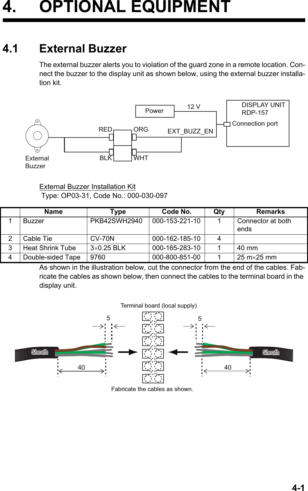 4-14. OPTIONAL EQUIPMENT4.1 External BuzzerThe external buzzer alerts you to violation of the guard zone in a remote location. Con-nect the buzzer to the display unit as shown below, using the external buzzer installa-tion kit.External Buzzer Installation Kit Type: OP03-31, Code No.: 000-030-097As shown in the illustration below, cut the connector from the end of the cables. Fab-ricate the cables as shown below, then connect the cables to the terminal board in the display unit.Name Type Code No. Qty Remarks1 Buzzer PKB42SWH2940 000-153-221-10 1 Connector at both ends2 Cable Tie CV-70N 000-162-185-10 43 Heat Shrink Tube 30.25 BLK 000-165-283-10 1 40 mm4 Double-sided Tape 9760 000-800-851-00 1 25 m25 mmDISPLAY UNITRDP-15712 VConnection portREDBLKORGWHTPowerEXT_BUZZ_ENExternalBuzzerࠉTerminal board (local supply)SheathSheath540 405SheathSheathࠉFabricate the cables as shown.