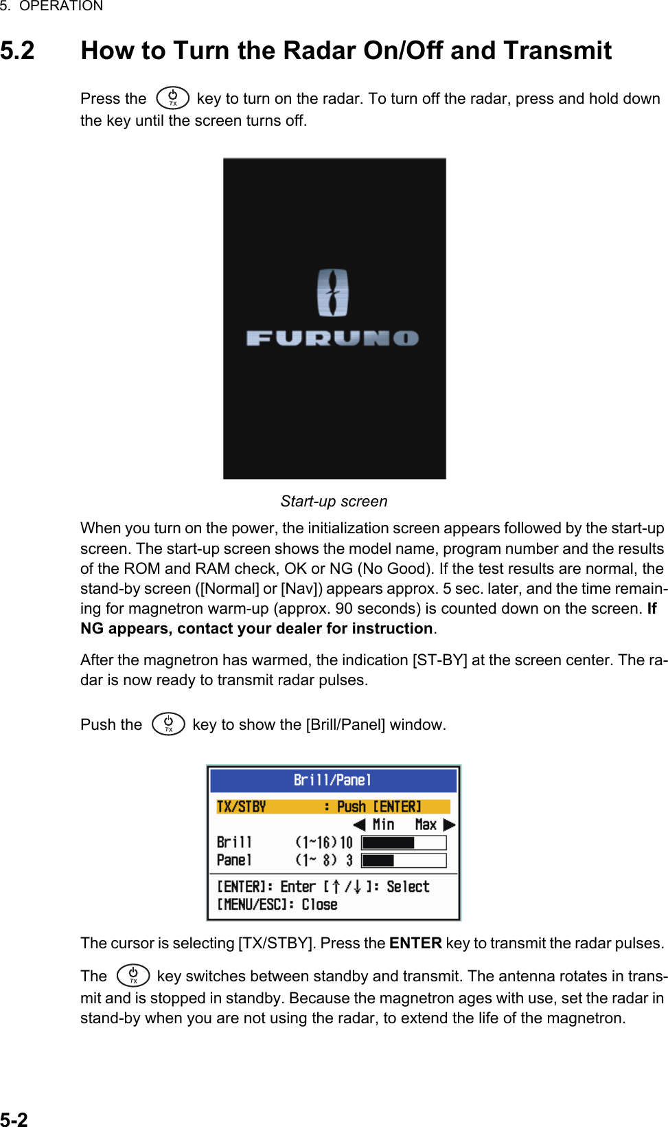 5.  OPERATION5-25.2 How to Turn the Radar On/Off and TransmitPress the   key to turn on the radar. To turn off the radar, press and hold down the key until the screen turns off.Start-up screenWhen you turn on the power, the initialization screen appears followed by the start-up screen. The start-up screen shows the model name, program number and the results of the ROM and RAM check, OK or NG (No Good). If the test results are normal, the stand-by screen ([Normal] or [Nav]) appears approx. 5 sec. later, and the time remain-ing for magnetron warm-up (approx. 90 seconds) is counted down on the screen. If NG appears, contact your dealer for instruction.After the magnetron has warmed, the indication [ST-BY] at the screen center. The ra-dar is now ready to transmit radar pulses.Push the   key to show the [Brill/Panel] window. The cursor is selecting [TX/STBY]. Press the ENTER key to transmit the radar pulses. The   key switches between standby and transmit. The antenna rotates in trans-mit and is stopped in standby. Because the magnetron ages with use, set the radar in stand-by when you are not using the radar, to extend the life of the magnetron.㻌㻌㼀㼄㻌㻌㼀㼄㻌㻌㼀㼄