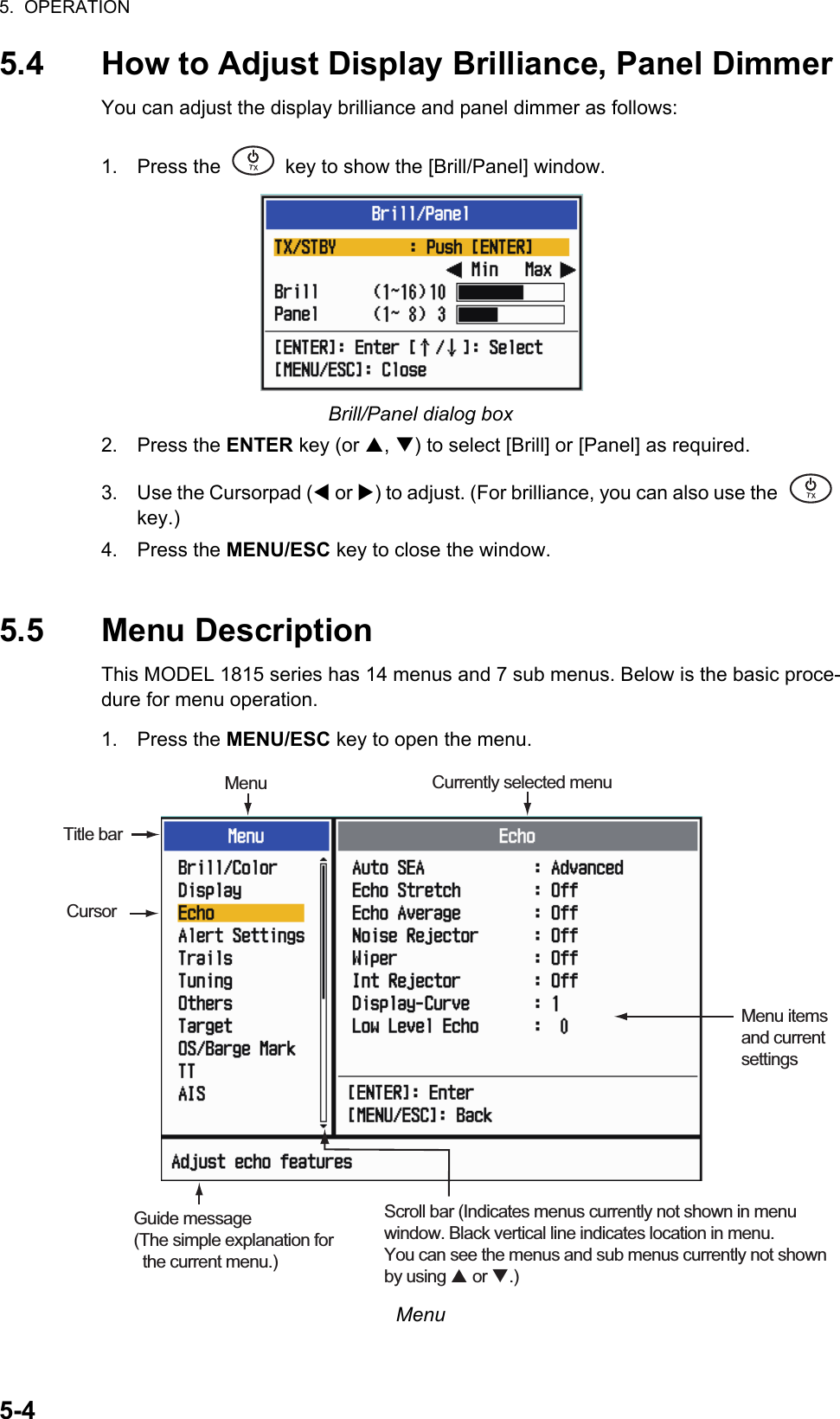 5.  OPERATION5-45.4 How to Adjust Display Brilliance, Panel DimmerYou can adjust the display brilliance and panel dimmer as follows:1. Press the   key to show the [Brill/Panel] window.Brill/Panel dialog box2. Press the ENTER key (or , ) to select [Brill] or [Panel] as required.3. Use the Cursorpad ( or ) to adjust. (For brilliance, you can also use the   key.)4. Press the MENU/ESC key to close the window.5.5 Menu DescriptionThis MODEL 1815 series has 14 menus and 7 sub menus. Below is the basic proce-dure for menu operation.1. Press the MENU/ESC key to open the menu.Menu㻌㻌㼀㼄㻌㻌㼀㼄CursorMenu itemsand currentsettingsCurrently selected menuScroll bar (Indicates menus currently not shown in menuwindow. Black vertical line indicates location in menu.You can see the menus and sub menus currently not shownby using  or .)MenuTitle barGuide message(The simple explanation for   the current menu.)