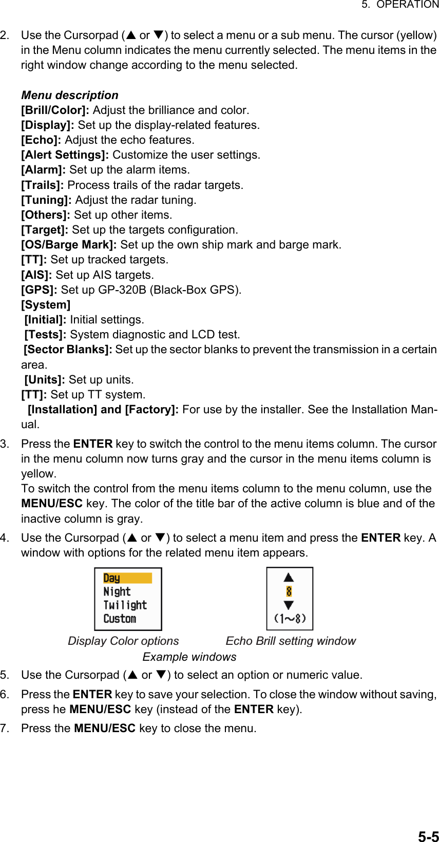 5.  OPERATION5-52. Use the Cursorpad ( or ) to select a menu or a sub menu. The cursor (yellow) in the Menu column indicates the menu currently selected. The menu items in the right window change according to the menu selected.Menu description[Brill/Color]: Adjust the brilliance and color.[Display]: Set up the display-related features.[Echo]: Adjust the echo features.[Alert Settings]: Customize the user settings.[Alarm]: Set up the alarm items.[Trails]: Process trails of the radar targets.[Tuning]: Adjust the radar tuning.[Others]: Set up other items.[Target]: Set up the targets configuration.[OS/Barge Mark]: Set up the own ship mark and barge mark.[TT]: Set up tracked targets.[AIS]: Set up AIS targets.[GPS]: Set up GP-320B (Black-Box GPS).[System] [Initial]: Initial settings. [Tests]: System diagnostic and LCD test. [Sector Blanks]: Set up the sector blanks to prevent the transmission in a certain area. [Units]: Set up units.[TT]: Set up TT system.  [Installation] and [Factory]: For use by the installer. See the Installation Man-ual.3. Press the ENTER key to switch the control to the menu items column. The cursor in the menu column now turns gray and the cursor in the menu items column is yellow.To switch the control from the menu items column to the menu column, use the MENU/ESC key. The color of the title bar of the active column is blue and of the inactive column is gray.4. Use the Cursorpad ( or ) to select a menu item and press the ENTER key. A window with options for the related menu item appears.Example windows5. Use the Cursorpad ( or ) to select an option or numeric value.6. Press the ENTER key to save your selection. To close the window without saving, press he MENU/ESC key (instead of the ENTER key).7. Press the MENU/ESC key to close the menu.Display Color options Echo Brill setting window