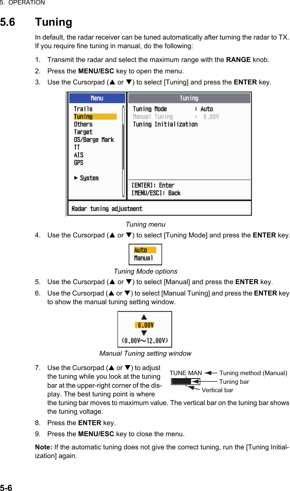 5.  OPERATION5-65.6 TuningIn default, the radar receiver can be tuned automatically after turning the radar to TX. If you require fine tuning in manual, do the following:1. Transmit the radar and select the maximum range with the RANGE knob.2. Press the MENU/ESC key to open the menu.3. Use the Cursorpad ( or ) to select [Tuning] and press the ENTER key.Tuning menu4. Use the Cursorpad ( or ) to select [Tuning Mode] and press the ENTER key.Tuning Mode options5. Use the Cursorpad ( or ) to select [Manual] and press the ENTER key.6. Use the Cursorpad ( or ) to select [Manual Tuning] and press the ENTER key to show the manual tuning setting window.Manual Tuning setting window7. Use the Cursorpad ( or ) to adjust the tuning while you look at the tuning bar at the upper-right corner of the dis-play. The best tuning point is where the tuning bar moves to maximum value. The vertical bar on the tuning bar shows the tuning voltage.8. Press the ENTER key.9. Press the MENU/ESC key to close the menu.Note: If the automatic tuning does not give the correct tuning, run the [Tuning Initial-ization] again.TUNE MAN Tuning method (Manual)Tuning barVertical bar