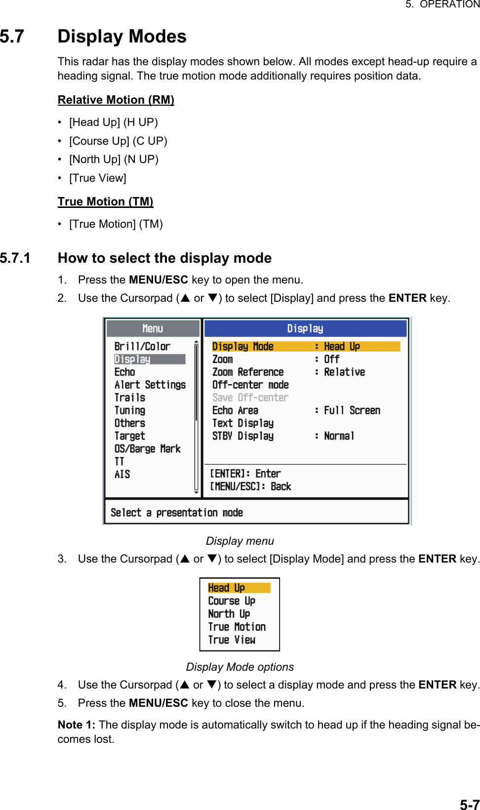 5.  OPERATION5-75.7 Display ModesThis radar has the display modes shown below. All modes except head-up require a heading signal. The true motion mode additionally requires position data.Relative Motion (RM)•  [Head Up] (H UP)•  [Course Up] (C UP)•  [North Up] (N UP)• [True View]True Motion (TM)• [True Motion] (TM)5.7.1 How to select the display mode1. Press the MENU/ESC key to open the menu.2. Use the Cursorpad ( or ) to select [Display] and press the ENTER key.Display menu3. Use the Cursorpad ( or ) to select [Display Mode] and press the ENTER key.Display Mode options4. Use the Cursorpad ( or ) to select a display mode and press the ENTER key.5. Press the MENU/ESC key to close the menu.Note 1: The display mode is automatically switch to head up if the heading signal be-comes lost.