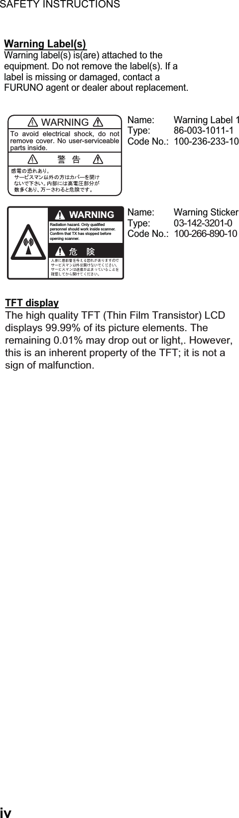 SAFETY INSTRUCTIONSivWARNINGTo avoid electrical shock, do not remove cover. No user-serviceable parts inside.WARNINGRadiation hazard. Only qualified personnel should work inside scanner.Confirm that TX has stopped beforeopening scanner.Name:  Warning Label 1Type: 86-003-1011-1Code No.:  100-236-233-10 Name: Warning StickerType: 03-142-3201-0Code No.: 100-266-890-10 Warning Label(s) Warning label(s) is(are) attached to the equipment. Do not remove the label(s). If a label is missing or damaged, contact a FURUNO agent or dealer about replacement.TFT display The high quality TFT (Thin Film Transistor) LCD displays 99.99% of its picture elements. The remaining 0.01% may drop out or light,. However, this is an inherent property of the TFT; it is not a sign of malfunction.