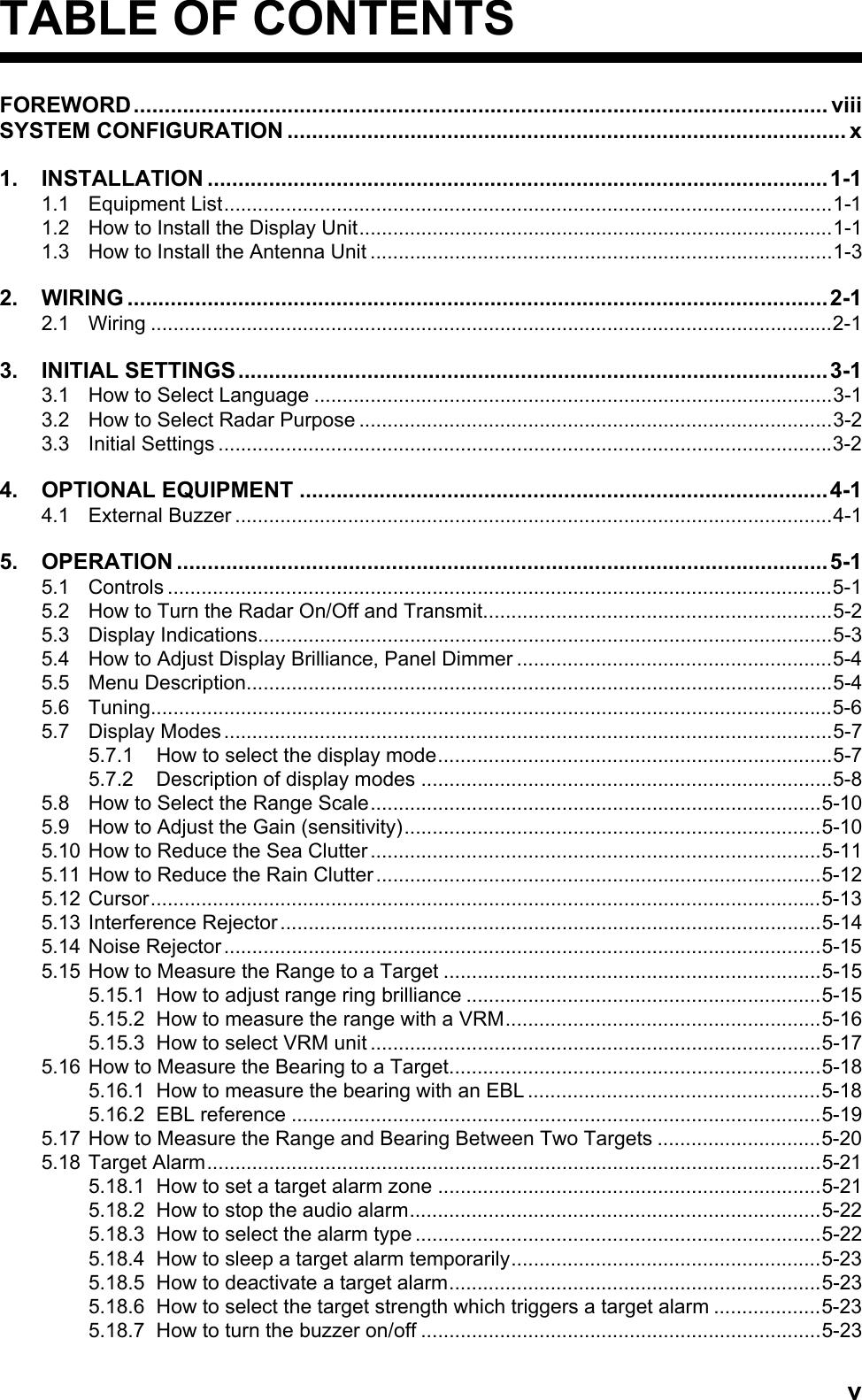 vTABLE OF CONTENTSFOREWORD................................................................................................................. viiiSYSTEM CONFIGURATION ........................................................................................... x1. INSTALLATION .....................................................................................................1-11.1 Equipment List............................................................................................................1-11.2 How to Install the Display Unit....................................................................................1-11.3 How to Install the Antenna Unit ..................................................................................1-32. WIRING ..................................................................................................................2-12.1 Wiring .........................................................................................................................2-13. INITIAL SETTINGS................................................................................................3-13.1 How to Select Language ............................................................................................3-13.2 How to Select Radar Purpose ....................................................................................3-23.3 Initial Settings .............................................................................................................3-24. OPTIONAL EQUIPMENT ......................................................................................4-14.1 External Buzzer ..........................................................................................................4-15. OPERATION ..........................................................................................................5-15.1 Controls ......................................................................................................................5-15.2 How to Turn the Radar On/Off and Transmit..............................................................5-25.3 Display Indications......................................................................................................5-35.4 How to Adjust Display Brilliance, Panel Dimmer ........................................................5-45.5 Menu Description........................................................................................................5-45.6 Tuning.........................................................................................................................5-65.7 Display Modes ............................................................................................................5-75.7.1 How to select the display mode......................................................................5-75.7.2 Description of display modes .........................................................................5-85.8 How to Select the Range Scale................................................................................5-105.9 How to Adjust the Gain (sensitivity)..........................................................................5-105.10 How to Reduce the Sea Clutter................................................................................5-115.11 How to Reduce the Rain Clutter...............................................................................5-125.12 Cursor.......................................................................................................................5-135.13 Interference Rejector................................................................................................5-145.14 Noise Rejector..........................................................................................................5-155.15 How to Measure the Range to a Target ...................................................................5-155.15.1 How to adjust range ring brilliance ...............................................................5-155.15.2 How to measure the range with a VRM........................................................5-165.15.3 How to select VRM unit ................................................................................5-175.16 How to Measure the Bearing to a Target..................................................................5-185.16.1 How to measure the bearing with an EBL ....................................................5-185.16.2 EBL reference ..............................................................................................5-195.17 How to Measure the Range and Bearing Between Two Targets .............................5-205.18 Target Alarm.............................................................................................................5-215.18.1 How to set a target alarm zone ....................................................................5-215.18.2 How to stop the audio alarm.........................................................................5-225.18.3 How to select the alarm type ........................................................................5-225.18.4 How to sleep a target alarm temporarily.......................................................5-235.18.5 How to deactivate a target alarm..................................................................5-235.18.6 How to select the target strength which triggers a target alarm ...................5-235.18.7 How to turn the buzzer on/off .......................................................................5-23