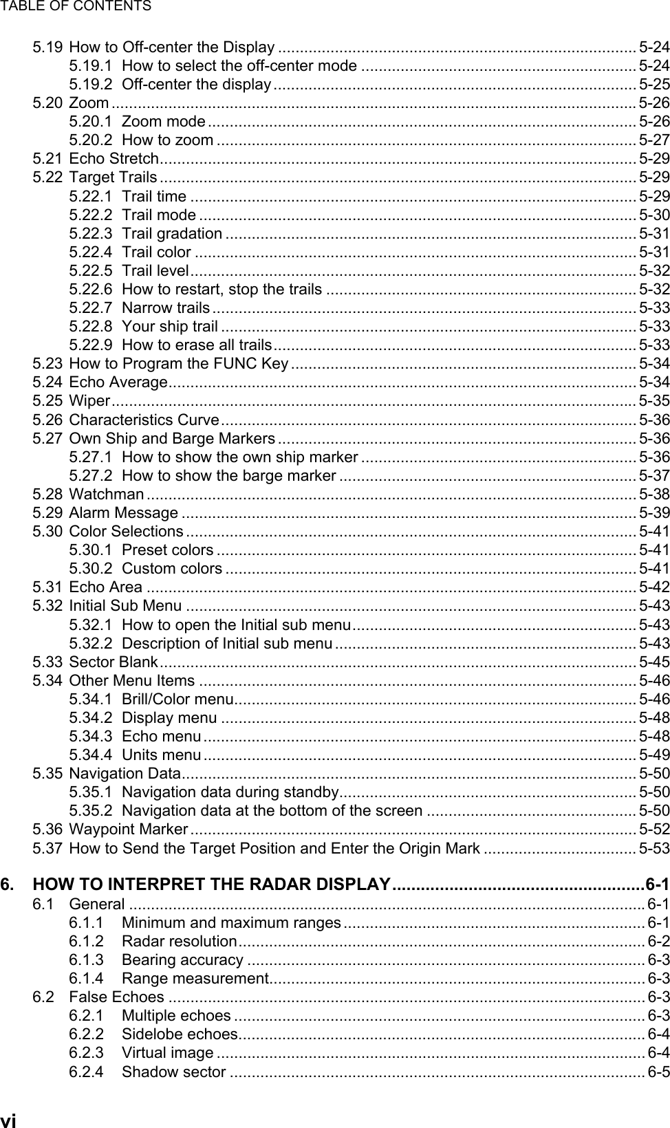 TABLE OF CONTENTSvi5.19 How to Off-center the Display .................................................................................. 5-245.19.1 How to select the off-center mode ............................................................... 5-245.19.2 Off-center the display...................................................................................5-255.20 Zoom ........................................................................................................................5-265.20.1 Zoom mode.................................................................................................. 5-265.20.2 How to zoom ................................................................................................ 5-275.21 Echo Stretch............................................................................................................. 5-295.22 Target Trails ............................................................................................................. 5-295.22.1 Trail time ...................................................................................................... 5-295.22.2 Trail mode .................................................................................................... 5-305.22.3 Trail gradation .............................................................................................. 5-315.22.4 Trail color ..................................................................................................... 5-315.22.5 Trail level...................................................................................................... 5-325.22.6 How to restart, stop the trails ....................................................................... 5-325.22.7 Narrow trails ................................................................................................. 5-335.22.8 Your ship trail ............................................................................................... 5-335.22.9 How to erase all trails................................................................................... 5-335.23 How to Program the FUNC Key ............................................................................... 5-345.24 Echo Average........................................................................................................... 5-345.25 Wiper........................................................................................................................ 5-355.26 Characteristics Curve............................................................................................... 5-365.27 Own Ship and Barge Markers.................................................................................. 5-365.27.1 How to show the own ship marker ............................................................... 5-365.27.2 How to show the barge marker .................................................................... 5-375.28 Watchman ................................................................................................................ 5-385.29 Alarm Message ........................................................................................................ 5-395.30 Color Selections ....................................................................................................... 5-415.30.1 Preset colors ................................................................................................ 5-415.30.2 Custom colors .............................................................................................. 5-415.31 Echo Area ................................................................................................................ 5-425.32 Initial Sub Menu ....................................................................................................... 5-435.32.1 How to open the Initial sub menu................................................................. 5-435.32.2 Description of Initial sub menu..................................................................... 5-435.33 Sector Blank............................................................................................................. 5-455.34 Other Menu Items .................................................................................................... 5-465.34.1 Brill/Color menu............................................................................................ 5-465.34.2 Display menu ............................................................................................... 5-485.34.3 Echo menu................................................................................................... 5-485.34.4 Units menu................................................................................................... 5-495.35 Navigation Data........................................................................................................ 5-505.35.1 Navigation data during standby.................................................................... 5-505.35.2 Navigation data at the bottom of the screen ................................................ 5-505.36 Waypoint Marker ...................................................................................................... 5-525.37 How to Send the Target Position and Enter the Origin Mark ................................... 5-536. HOW TO INTERPRET THE RADAR DISPLAY.....................................................6-16.1 General ......................................................................................................................6-16.1.1 Minimum and maximum ranges..................................................................... 6-16.1.2 Radar resolution............................................................................................. 6-26.1.3 Bearing accuracy ........................................................................................... 6-36.1.4 Range measurement...................................................................................... 6-36.2 False Echoes ............................................................................................................. 6-36.2.1 Multiple echoes .............................................................................................. 6-36.2.2 Sidelobe echoes............................................................................................. 6-46.2.3 Virtual image .................................................................................................. 6-46.2.4 Shadow sector ............................................................................................... 6-5