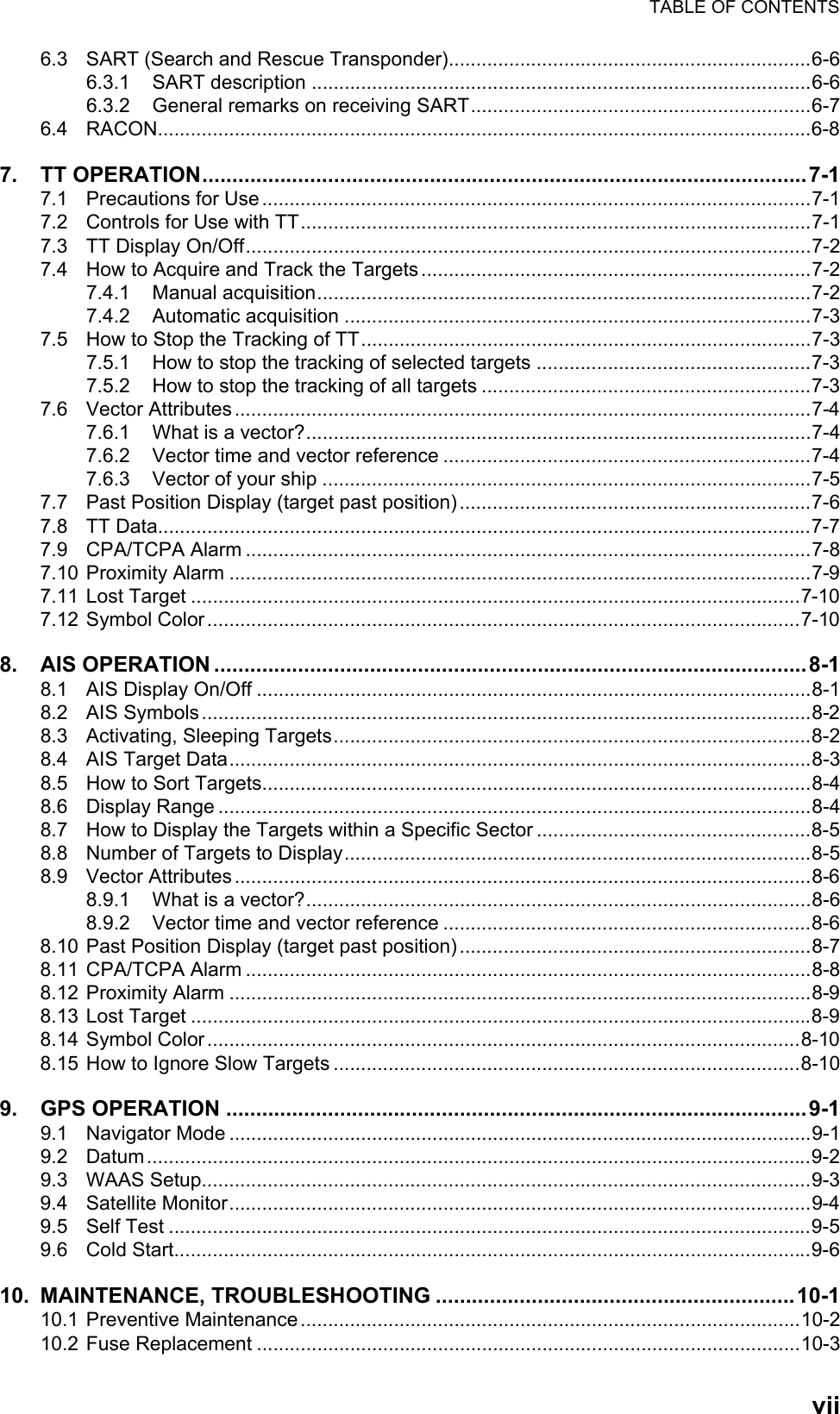 TABLE OF CONTENTSvii6.3 SART (Search and Rescue Transponder)..................................................................6-66.3.1 SART description ...........................................................................................6-66.3.2 General remarks on receiving SART..............................................................6-76.4 RACON.......................................................................................................................6-87. TT OPERATION.....................................................................................................7-17.1 Precautions for Use....................................................................................................7-17.2 Controls for Use with TT.............................................................................................7-17.3 TT Display On/Off.......................................................................................................7-27.4 How to Acquire and Track the Targets .......................................................................7-27.4.1 Manual acquisition..........................................................................................7-27.4.2 Automatic acquisition .....................................................................................7-37.5 How to Stop the Tracking of TT..................................................................................7-37.5.1 How to stop the tracking of selected targets ..................................................7-37.5.2 How to stop the tracking of all targets ............................................................7-37.6 Vector Attributes.........................................................................................................7-47.6.1 What is a vector?............................................................................................7-47.6.2 Vector time and vector reference ...................................................................7-47.6.3 Vector of your ship .........................................................................................7-57.7 Past Position Display (target past position) ................................................................7-67.8 TT Data.......................................................................................................................7-77.9 CPA/TCPA Alarm .......................................................................................................7-87.10 Proximity Alarm ..........................................................................................................7-97.11 Lost Target ...............................................................................................................7-107.12 Symbol Color............................................................................................................7-108. AIS OPERATION ...................................................................................................8-18.1 AIS Display On/Off .....................................................................................................8-18.2 AIS Symbols...............................................................................................................8-28.3 Activating, Sleeping Targets.......................................................................................8-28.4 AIS Target Data..........................................................................................................8-38.5 How to Sort Targets....................................................................................................8-48.6 Display Range ............................................................................................................8-48.7 How to Display the Targets within a Specific Sector ..................................................8-58.8 Number of Targets to Display.....................................................................................8-58.9 Vector Attributes.........................................................................................................8-68.9.1 What is a vector?............................................................................................8-68.9.2 Vector time and vector reference ...................................................................8-68.10 Past Position Display (target past position) ................................................................8-78.11 CPA/TCPA Alarm .......................................................................................................8-88.12 Proximity Alarm ..........................................................................................................8-98.13 Lost Target .................................................................................................................8-98.14 Symbol Color............................................................................................................8-108.15 How to Ignore Slow Targets .....................................................................................8-109. GPS OPERATION .................................................................................................9-19.1 Navigator Mode ..........................................................................................................9-19.2 Datum.........................................................................................................................9-29.3 WAAS Setup...............................................................................................................9-39.4 Satellite Monitor..........................................................................................................9-49.5 Self Test .....................................................................................................................9-59.6 Cold Start....................................................................................................................9-610. MAINTENANCE, TROUBLESHOOTING ............................................................10-110.1 Preventive Maintenance...........................................................................................10-210.2 Fuse Replacement ...................................................................................................10-3