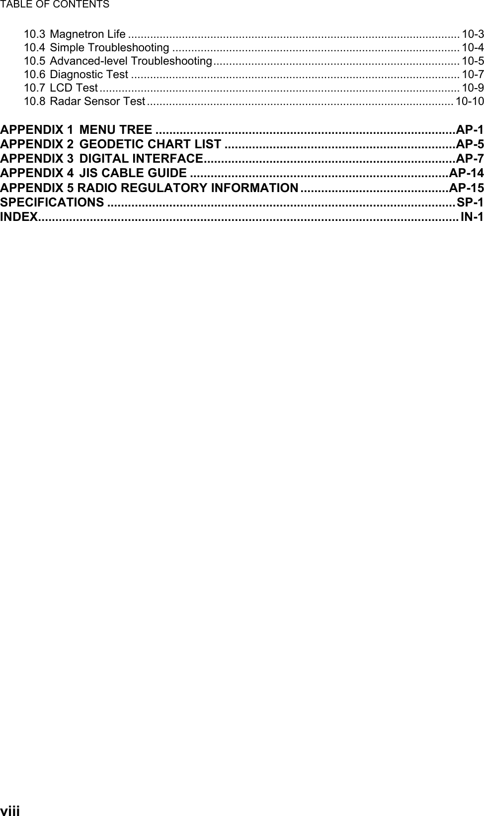 TABLE OF CONTENTSviii10.3 Magnetron Life ......................................................................................................... 10-310.4 Simple Troubleshooting ........................................................................................... 10-410.5 Advanced-level Troubleshooting.............................................................................. 10-510.6 Diagnostic Test ........................................................................................................ 10-710.7 LCD Test .................................................................................................................. 10-910.8 Radar Sensor Test................................................................................................. 10-10APPENDIX 1 MENU TREE .......................................................................................AP-1APPENDIX 2 GEODETIC CHART LIST ...................................................................AP-5APPENDIX 3 DIGITAL INTERFACE.........................................................................AP-7APPENDIX 4 JIS CABLE GUIDE ...........................................................................AP-14APPENDIX 5 RADIO REGULATORY INFORMATION ...........................................AP-15SPECIFICATIONS .....................................................................................................SP-1INDEX.......................................................................................................................... IN-1