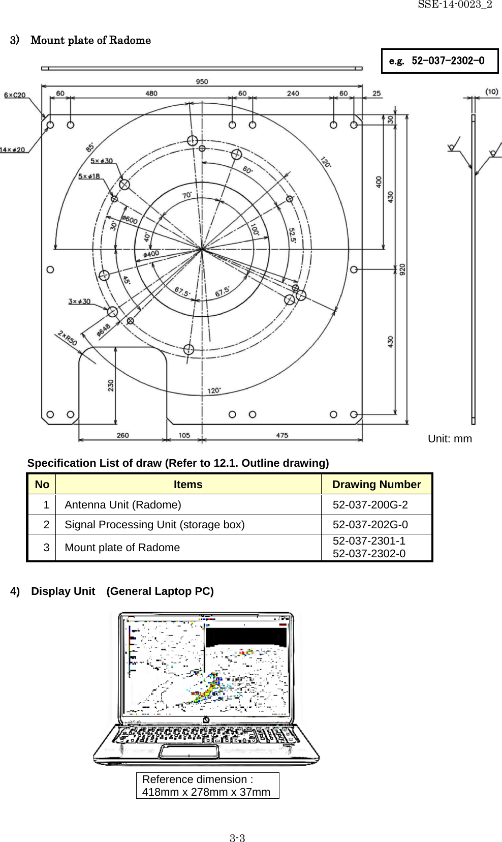 SSE-14-0023_2 3-3                         Specification List of draw (Refer to 12.1. Outline drawing) No Items Drawing Number 1  Antenna Unit (Radome)   52-037-200G-2 2  Signal Processing Unit (storage box)   52-037-202G-0 3 Mount plate of Radome 52-037-2301-1 52-037-2302-0  4)  Display Unit    (General Laptop PC)            Reference dimension :     418mm x 278mm x 37mm   Unit: mm 3)    Mount plate of Radome e.g. 52-037-2302-0 