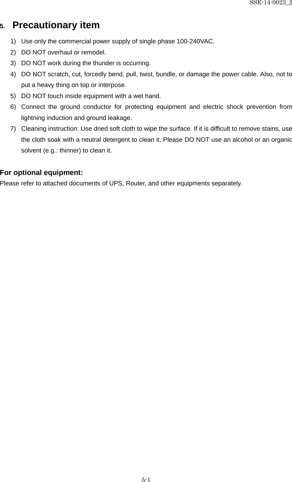 SSE-14-0023_2 5-1 5. Precautionary item 1) Use only the commercial power supply of single phase 100-240VAC. 2) DO NOT overhaul or remodel. 3) DO NOT work during the thunder is occurring. 4) DO NOT scratch, cut, forcedly bend, pull, twist, bundle, or damage the power cable. Also, not to put a heavy thing on top or interpose. 5) DO NOT touch inside equipment with a wet hand. 6) Connect the ground conductor for protecting equipment and electric shock prevention from lightning induction and ground leakage. 7) Cleaning instruction: Use dried soft cloth to wipe the surface. If it is difficult to remove stains, use the cloth soak with a neutral detergent to clean it. Please DO NOT use an alcohol or an organic solvent (e.g.: thinner) to clean it.  For optional equipment: Please refer to attached documents of UPS, Router, and other equipments separately.    