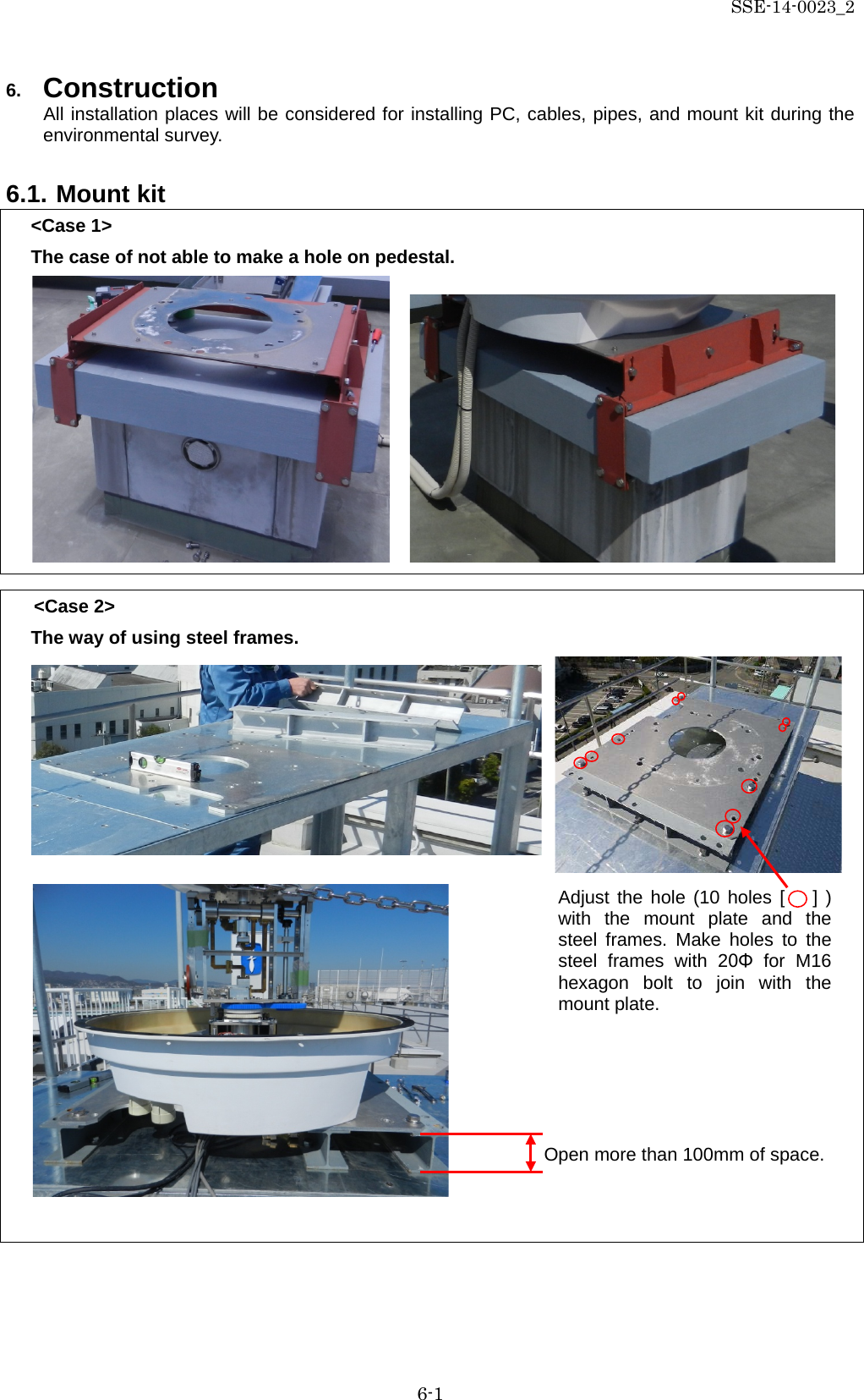 SSE-14-0023_2 6-1 6. Construction All installation places will be considered for installing PC, cables, pipes, and mount kit during the environmental survey.  6.1. Mount kit &lt;Case 1&gt; The case of not able to make a hole on pedestal.           &lt;Case 2&gt; The way of using steel frames.                      Open more than 100mm of space. Adjust the hole (10 holes [   ] ) with the mount plate and the steel frames. Make holes to the steel frames with 20Φ for M16 hexagon bolt to join with the mount plate. 