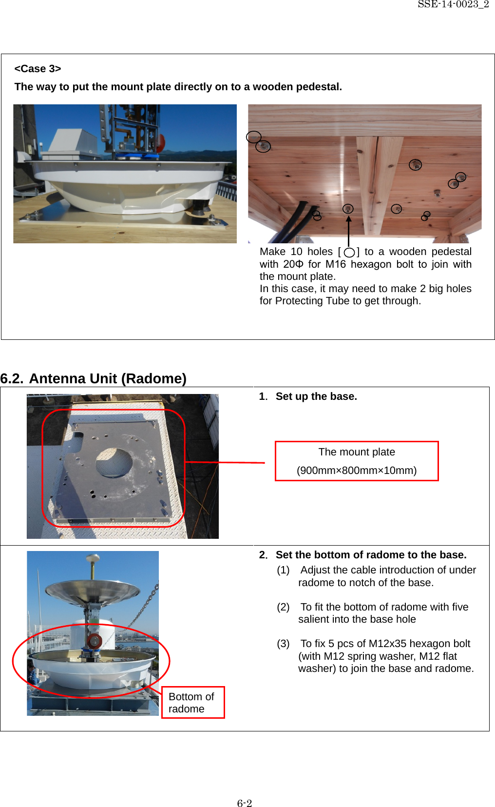 SSE-14-0023_2 6-2  &lt;Case 3&gt; The way to put the mount plate directly on to a wooden pedestal.                6.2. Antenna Unit (Radome)  1．Set up the base.         2．Set the bottom of radome to the base. (1)    Adjust the cable introduction of under radome to notch of the base.  (2)    To fit the bottom of radome with five salient into the base hole  (3)  To fix 5 pcs of M12x35 hexagon bolt (with M12 spring washer, M12 flat washer) to join the base and radome.   The mount plate (900mm×800mm×10mm) Make 10 holes [   ] to a wooden pedestal with  20Φ  for  M16  hexagon  bolt  to  join  with the mount plate. In this case, it may need to make 2 big holes for Protecting Tube to get through. Bottom of radome 