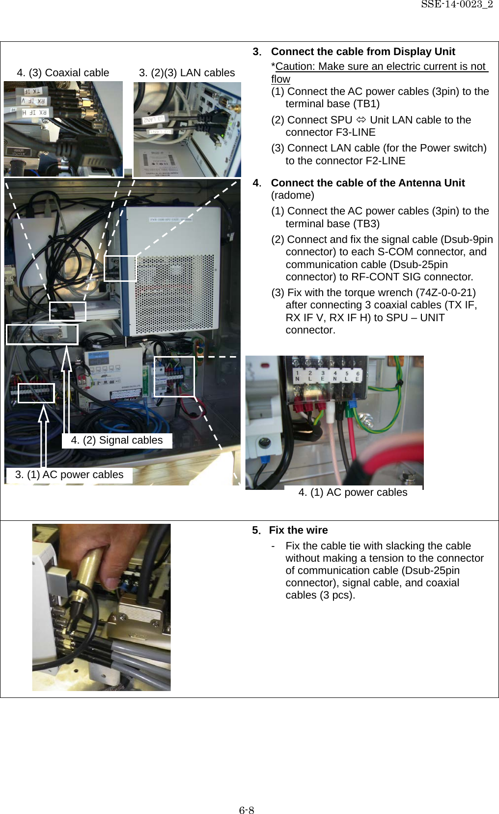 SSE-14-0023_2 6-8  3． Connect the cable from Display Unit *Caution: Make sure an electric current is not flow (1) Connect the AC power cables (3pin) to the terminal base (TB1) (2) Connect SPU  Unit LAN cable to the connector F3-LINE (3) Connect LAN cable (for the Power switch) to the connector F2-LINE  4． Connect the cable of the Antenna Unit (radome) (1) Connect the AC power cables (3pin) to the terminal base (TB3) (2) Connect and fix the signal cable (Dsub-9pin connector) to each S-COM connector, and communication cable (Dsub-25pin connector) to RF-CONT SIG connector. (3) Fix with the torque wrench (74Z-0-0-21) after connecting 3 coaxial cables (TX IF, RX IF V, RX IF H) to SPU – UNIT connector.            5．Fix the wire -  Fix the cable tie with slacking the cable without making a tension to the connector of communication cable (Dsub-25pin connector), signal cable, and coaxial cables (3 pcs).   3. (2)(3) LAN cables 4. (3) Coaxial cable  4. (2) Signal cables 4. (1) AC power cables 3. (1) AC power cables 