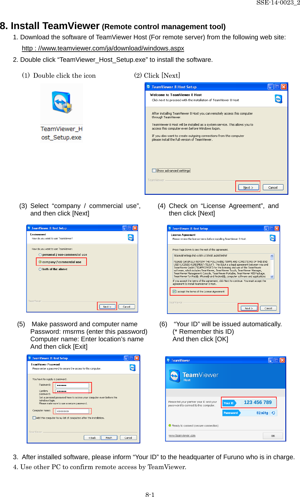 SSE-14-0023_2 8-1 8. Install TeamViewer (Remote control management tool) 1. Download the software of TeamViewer Host (For remote server) from the following web site: http : //www.teamviewer.com/ja/download/windows.aspx 2. Double click “TeamViewer_Host_Setup.exe” to install the software.                                   3. After installed software, please inform “Your ID” to the headquarter of Furuno who is in charge. 4. Use other PC to confirm remote access by TeamViewer.     (6)    “Your ID” will be issued automatically.   (* Remember this ID)   And then click [OK] (1) Double click the icon (2) Click [Next] (3) Select  “company / commercial use”, and then click [Next] (4)  Check on “License Agreement”, and then click [Next] (5)   Make password and computer name Password: rmsrms (enter this password) Computer name: Enter location’s name And then click [Exit] 123 456 789 