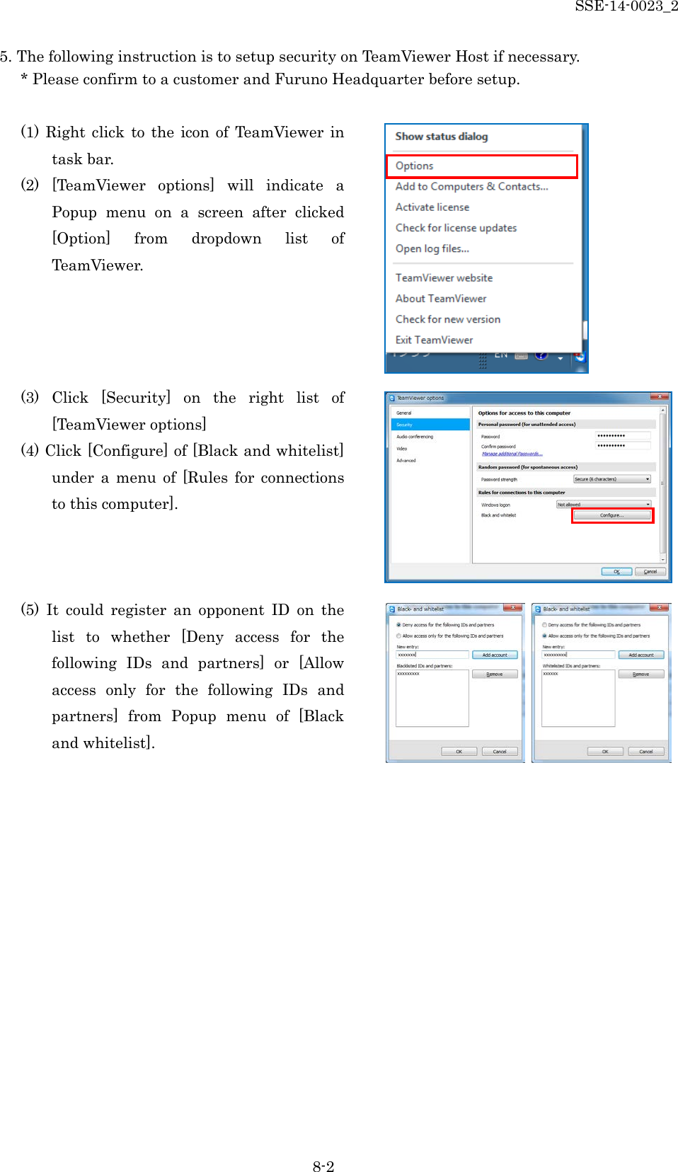 SSE-14-0023_2 8-2 5. The following instruction is to setup security on TeamViewer Host if necessary. * Please confirm to a customer and Furuno Headquarter before setup.  (1)  Right click to the icon of TeamViewer in task bar. (2)  [TeamViewer options] will indicate  a Popup menu on  a  screen after clicked [Option] from dropdown list of TeamViewer.     (3)  Click [Security] on the right list of  [TeamViewer options] (4) Click [Configure] of [Black and whitelist] under a menu of [Rules  for connections to this computer].    (5) It could register an opponent ID on the list  to whether [Deny access for the following IDs and partners] or [Allow access only for the following IDs and partners] from Popup menu of [Black and whitelist].     