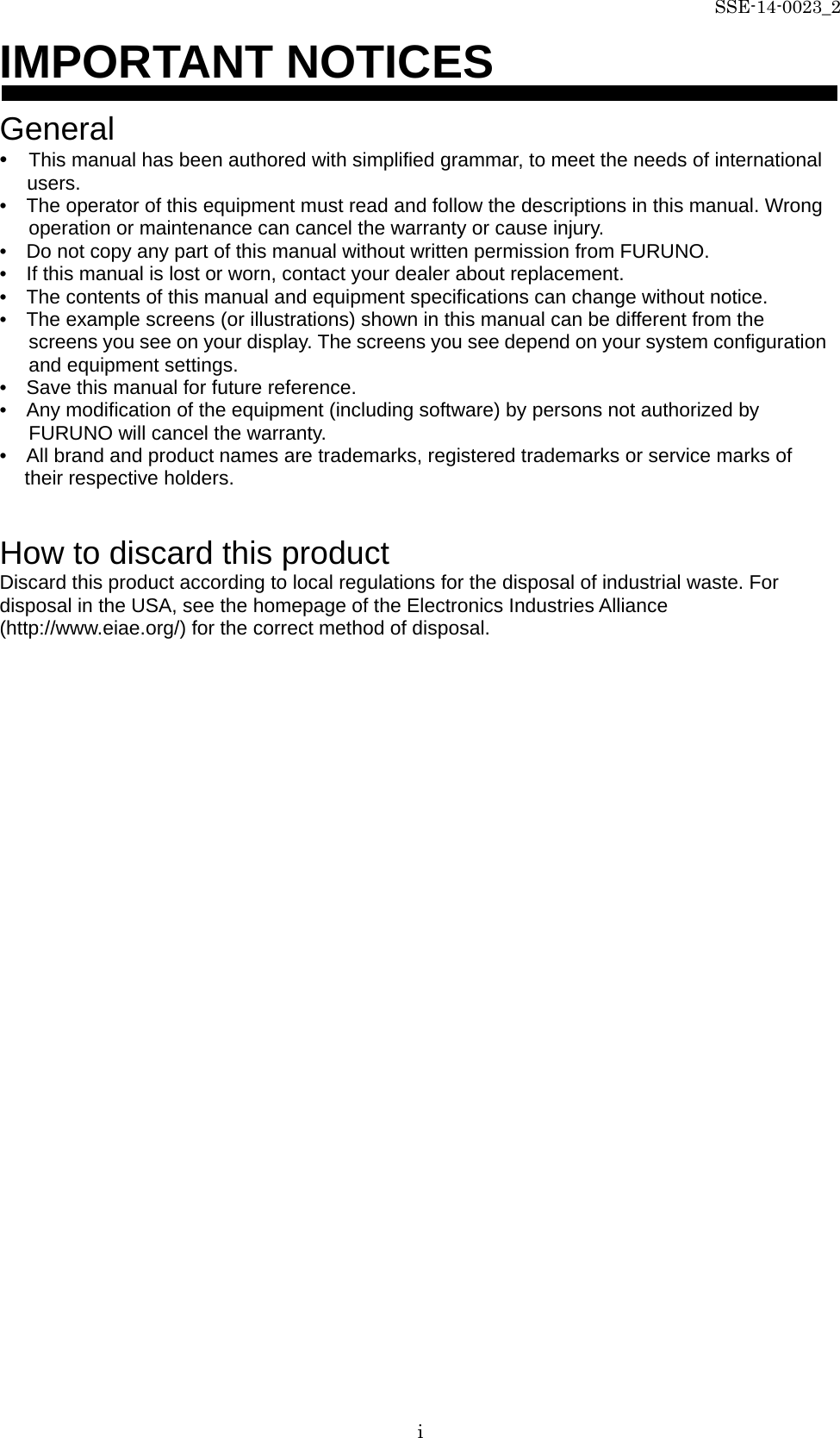 SSE-14-0023_2 i IMPORTANT NOTICES  General •  This manual has been authored with simplified grammar, to meet the needs of international users. •    The operator of this equipment must read and follow the descriptions in this manual. Wrong operation or maintenance can cancel the warranty or cause injury. •    Do not copy any part of this manual without written permission from FURUNO. •    If this manual is lost or worn, contact your dealer about replacement. •    The contents of this manual and equipment specifications can change without notice. •    The example screens (or illustrations) shown in this manual can be different from the screens you see on your display. The screens you see depend on your system configuration and equipment settings. •    Save this manual for future reference. •    Any modification of the equipment (including software) by persons not authorized by FURUNO will cancel the warranty. •    All brand and product names are trademarks, registered trademarks or service marks of their respective holders.   How to discard this product Discard this product according to local regulations for the disposal of industrial waste. For disposal in the USA, see the homepage of the Electronics Industries Alliance (http://www.eiae.org/) for the correct method of disposal.   