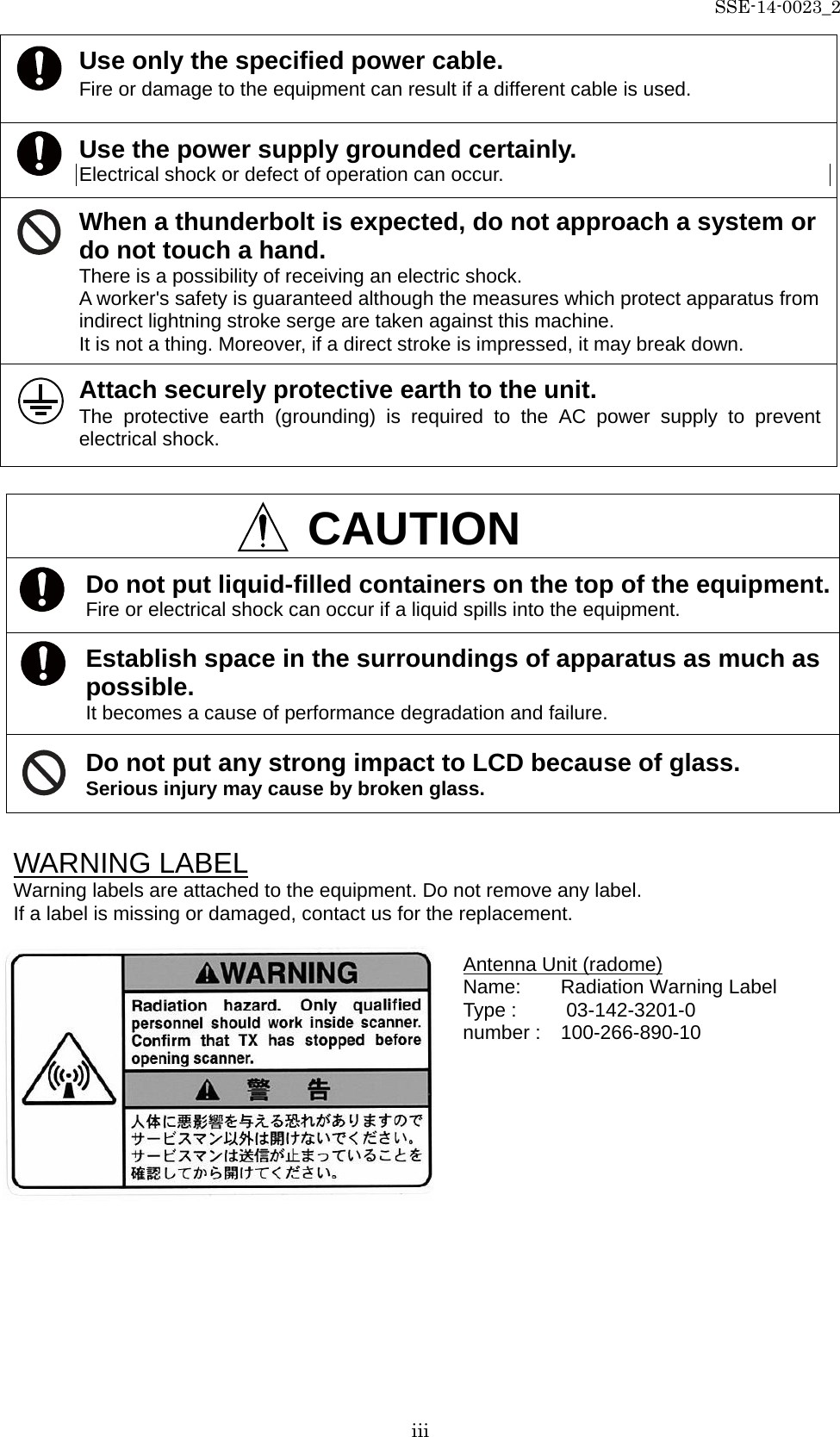 SSE-14-0023_2 iii   WARNING LABEL Warning labels are attached to the equipment. Do not remove any label. If a label is missing or damaged, contact us for the replacement.     Use only the specified power cable. Fire or damage to the equipment can result if a different cable is used. Use the power supply grounded certainly.   Electrical shock or defect of operation can occur. When a thunderbolt is expected, do not approach a system or do not touch a hand. There is a possibility of receiving an electric shock. A worker&apos;s safety is guaranteed although the measures which protect apparatus from indirect lightning stroke serge are taken against this machine.   It is not a thing. Moreover, if a direct stroke is impressed, it may break down. Attach securely protective earth to the unit.   The protective earth (grounding) is required to the AC power supply to prevent electrical shock.  CAUTION Do not put liquid-filled containers on the top of the equipment. Fire or electrical shock can occur if a liquid spills into the equipment. Establish space in the surroundings of apparatus as much as possible.   It becomes a cause of performance degradation and failure. Do not put any strong impact to LCD because of glass. Serious injury may cause by broken glass. Antenna Unit (radome) Name:    Radiation Warning Label Type :     03-142-3201-0 number :   100-266-890-10 